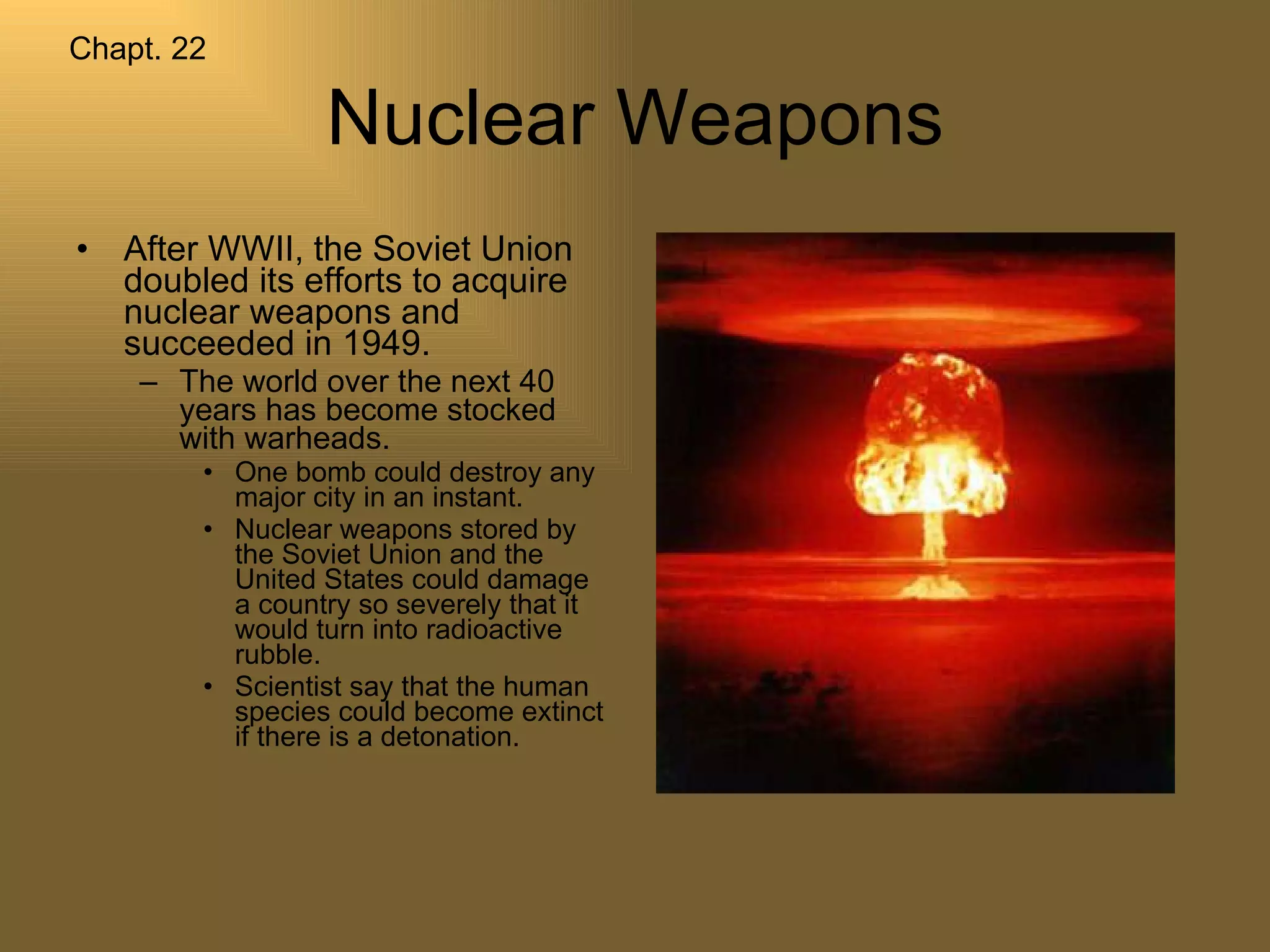Nuclear Weapons After WWII, the Soviet Union doubled its efforts to acquire nuclear weapons and succeeded in 1949.  The world over the next 40 years has become stocked with warheads.  One bomb could destroy any major city in an instant. Nuclear weapons stored by the Soviet Union and the United States could damage a country so severely that it would turn into radioactive rubble. Scientist say that the human species could become extinct if there is a detonation.  Chapt. 22 