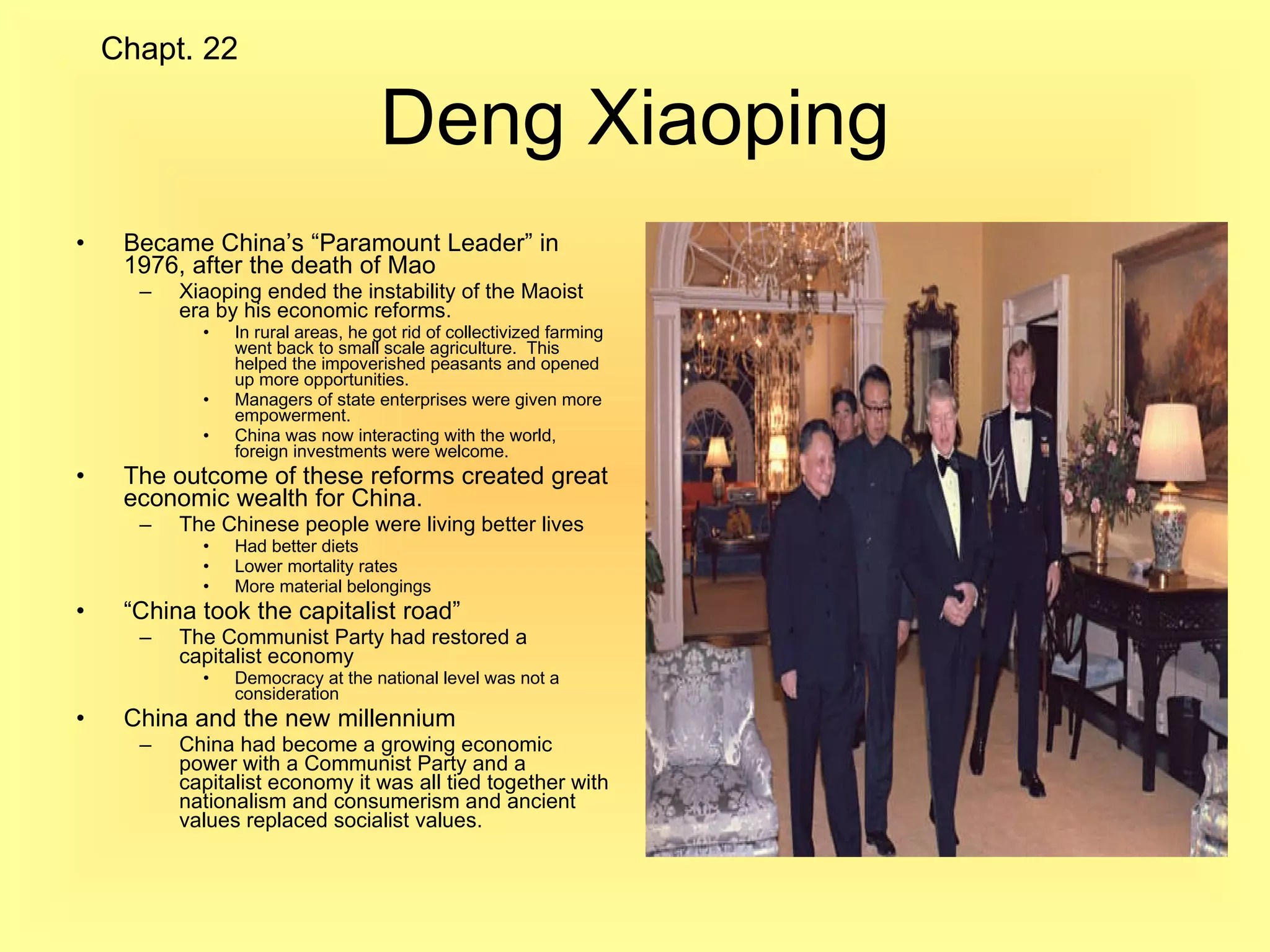 Deng Xiaoping Became China’s “Paramount Leader” in 1976, after the death of Mao Xiaoping ended the instability of the Maoist era by his economic reforms. In rural areas, he got rid of collectivized farming went back to small scale agriculture.  This helped the impoverished peasants and opened up more opportunities. Managers of state enterprises were given more empowerment. China was now interacting with the world, foreign investments were welcome. The outcome of these reforms created great economic wealth for China. The Chinese people were living better lives Had better diets Lower mortality rates More material belongings “ China took the capitalist road” The Communist Party had restored a capitalist economy Democracy at the national level was not a consideration China and the new millennium  China had become a growing economic power with a Communist Party and a capitalist economy it was all tied together with nationalism and consumerism and ancient values replaced socialist values. Chapt. 22 
