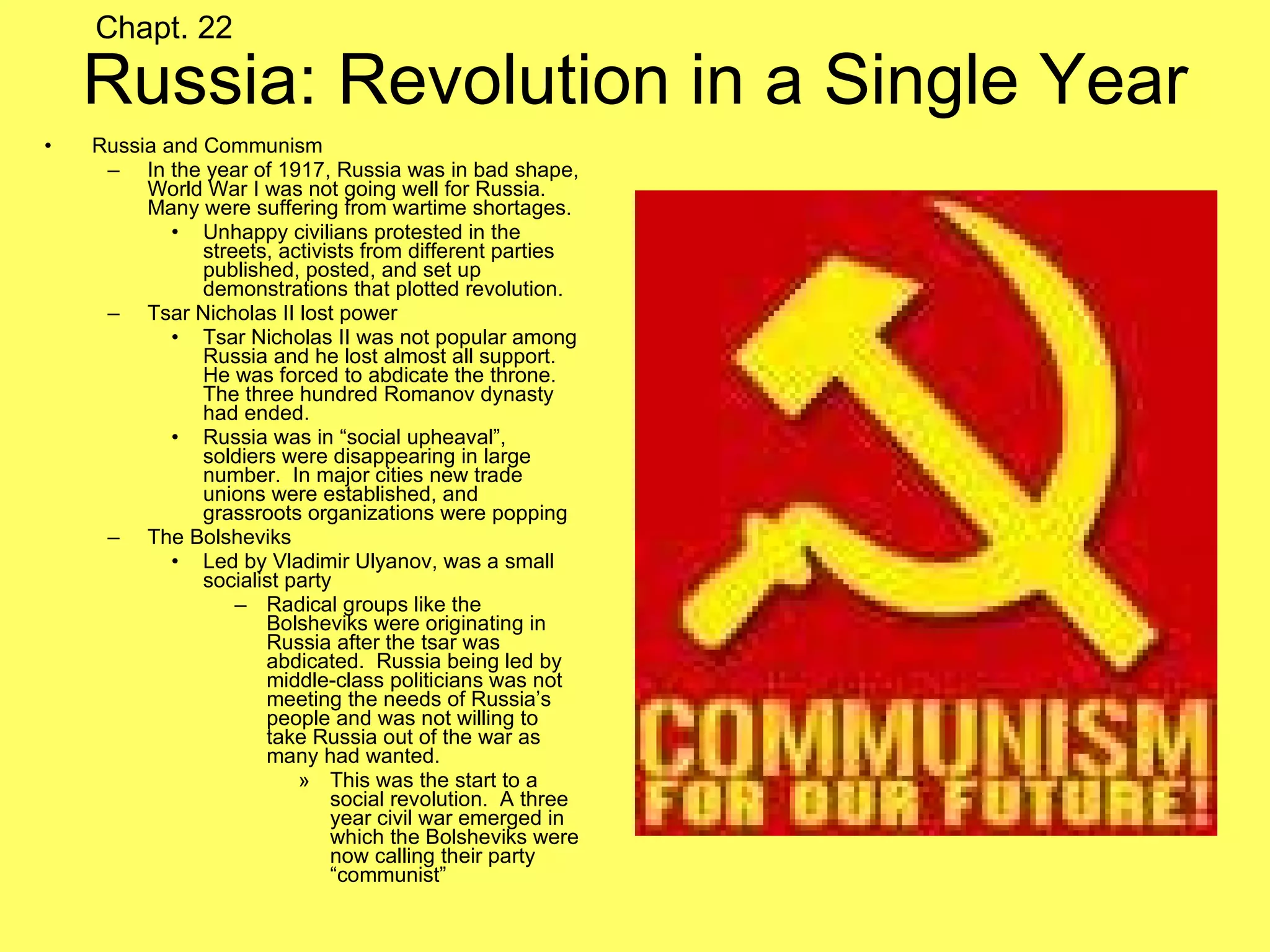 Russia: Revolution in a Single Year Russia and Communism In the year of 1917, Russia was in bad shape, World War I was not going well for Russia.  Many were suffering from wartime shortages.  Unhappy civilians protested in the streets, activists from different parties published, posted, and set up demonstrations that plotted revolution. Tsar Nicholas II lost power Tsar Nicholas II was not popular among Russia and he lost almost all support.  He was forced to abdicate the throne.  The three hundred Romanov dynasty had ended. Russia was in “social upheaval”, soldiers were disappearing in large number.  In major cities new trade unions were established, and grassroots organizations were popping The Bolsheviks Led by Vladimir Ulyanov, was a small socialist party Radical groups like the Bolsheviks were originating in Russia after the tsar was abdicated.  Russia being led by middle-class politicians was not meeting the needs of Russia’s people and was not willing to take Russia out of the war as many had wanted.  This was the start to a social revolution.  A three year civil war emerged in which the Bolsheviks were now calling their party “communist” Chapt. 22 
