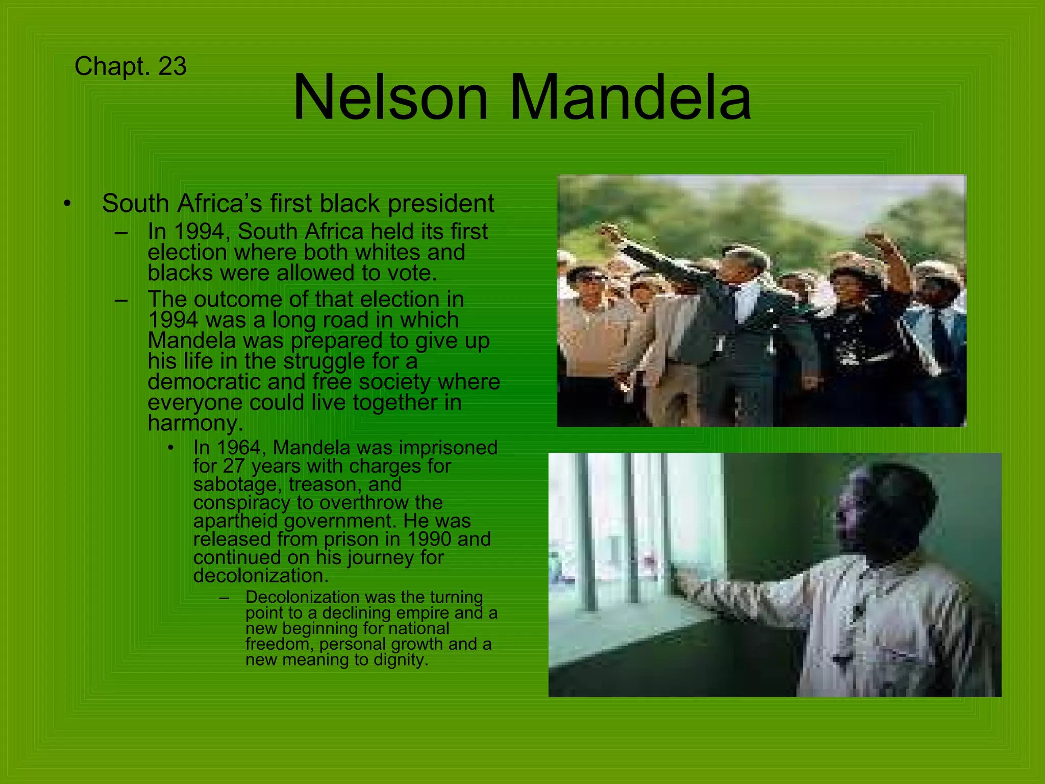Nelson Mandela South Africa’s first black president In 1994, South Africa held its first election where both whites and blacks were allowed to vote.  The outcome of that election in 1994 was a long road in which Mandela was prepared to give up his life in the struggle for a democratic and free society where everyone could live together in harmony. In 1964, Mandela was imprisoned for 27 years with charges for sabotage, treason, and conspiracy to overthrow the apartheid government. He was released from prison in 1990 and continued on his journey for decolonization. Decolonization was the turning point to a declining empire and a new beginning for national freedom, personal growth and a new meaning to dignity. Chapt. 23 
