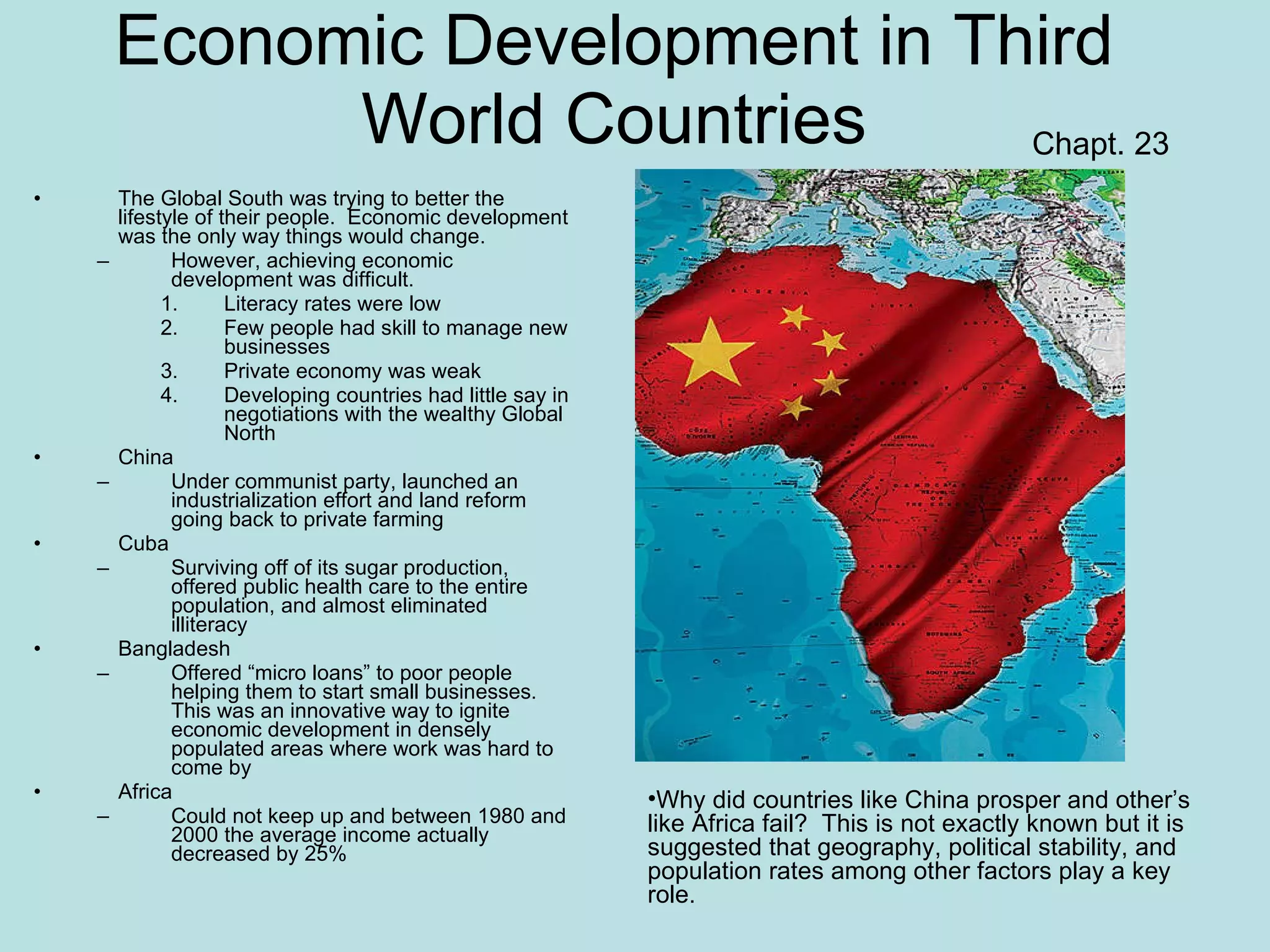 Economic Development in Third World Countries The Global South was trying to better the lifestyle of their people.  Economic development was the only way things would change. However, achieving economic development was difficult. Literacy rates were low Few people had skill to manage new businesses Private economy was weak Developing countries had little say in negotiations with the wealthy Global North China Under communist party, launched an industrialization effort and land reform going back to private farming Cuba Surviving off of its sugar production, offered public health care to the entire population, and almost eliminated illiteracy Bangladesh Offered “micro loans” to poor people helping them to start small businesses.  This was an innovative way to ignite economic development in densely populated areas where work was hard to come by Africa Could not keep up and between 1980 and 2000 the average income actually decreased by 25% Chapt. 23 Why did countries like China prosper and other’s like Africa fail?  This is not exactly known but it is suggested that geography, political stability, and population rates among other factors play a key role. 