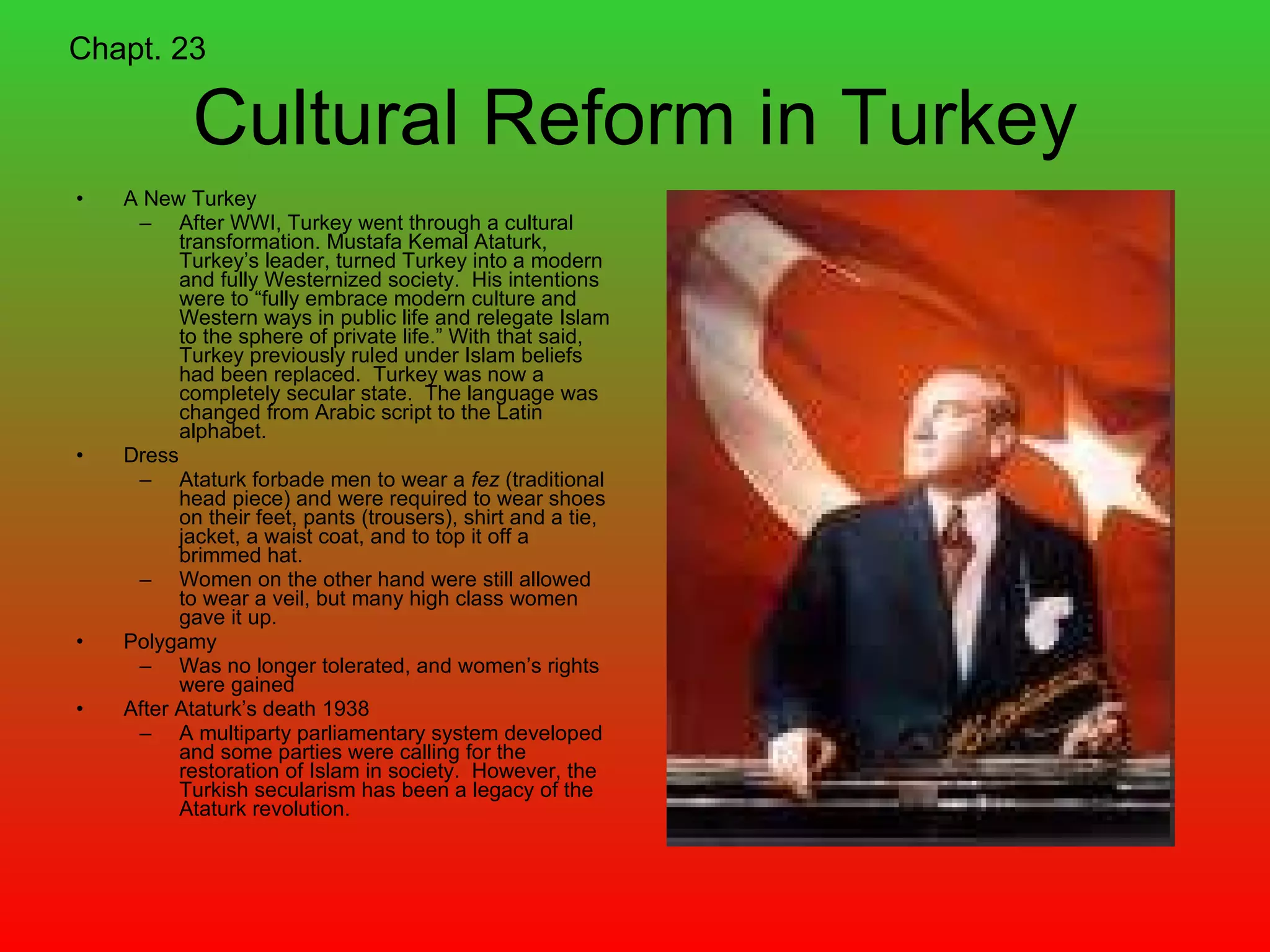 Cultural Reform in Turkey A New Turkey After WWI, Turkey went through a cultural transformation. Mustafa Kemal Ataturk, Turkey’s leader, turned Turkey into a modern and fully Westernized society.  His intentions were to “fully embrace modern culture and Western ways in public life and relegate Islam to the sphere of private life.” With that said, Turkey previously ruled under Islam beliefs had been replaced.  Turkey was now a completely secular state.  The language was changed from Arabic script to the Latin alphabet.  Dress Ataturk forbade men to wear a  fez  (traditional head piece) and were required to wear shoes on their feet, pants (trousers), shirt and a tie, jacket, a waist coat, and to top it off a brimmed hat. Women on the other hand were still allowed to wear a veil, but many high class women gave it up. Polygamy Was no longer tolerated, and women’s rights were gained After Ataturk’s death 1938 A multiparty parliamentary system developed and some parties were calling for the restoration of Islam in society.  However, the Turkish secularism has been a legacy of the Ataturk revolution. Chapt. 23 