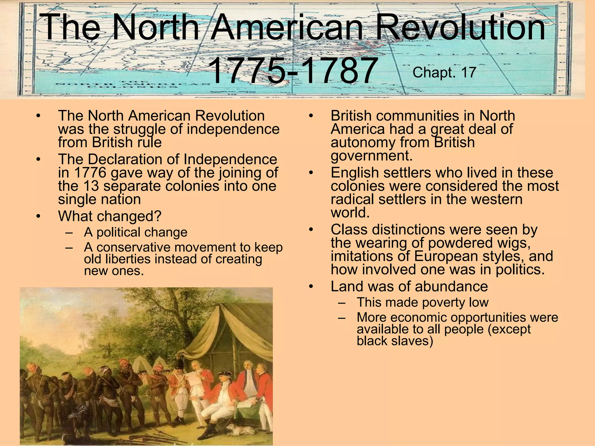 North American Revolution 1775-1787 The North American Revolution was the struggle of independence from British rule The Declaration of Independence in 1776 gave way of the joining of the 13 separate colonies into one single nation What changed? A political change A conservative movement to keep old liberties instead of creating new ones. British communities in North America had a great deal of autonomy from British government. English settlers who lived in these colonies were considered the most radical settlers in the western world. Class distinctions were seen by the wearing of powdered wigs, imitations of European styles, and how involved one was in politics. Land was of abundance This made poverty low More economic opportunities were available to all people (except black slaves) The North American Revolution 1775-1787 Chapt. 17 