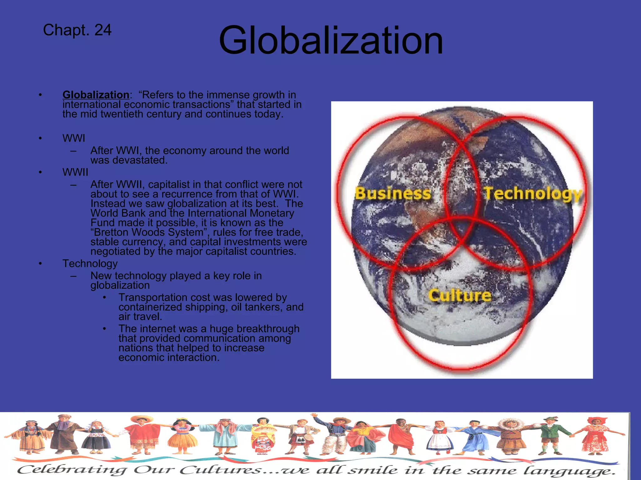 Globalization Globalization :  “Refers to the immense growth in international economic transactions” that started in the mid twentieth century and continues today. WWI After WWI, the economy around the world was devastated. WWII After WWII, capitalist in that conflict were not about to see a recurrence from that of WWI.  Instead we saw globalization at its best.  The World Bank and the International Monetary Fund made it possible, it is known as the “Bretton Woods System”, rules for free trade, stable currency, and capital investments were negotiated by the major capitalist countries. Technology New technology played a key role in globalization Transportation cost was lowered by containerized shipping, oil tankers, and air travel. The internet was a huge breakthrough that provided communication among nations that helped to increase economic interaction. Chapt. 24 