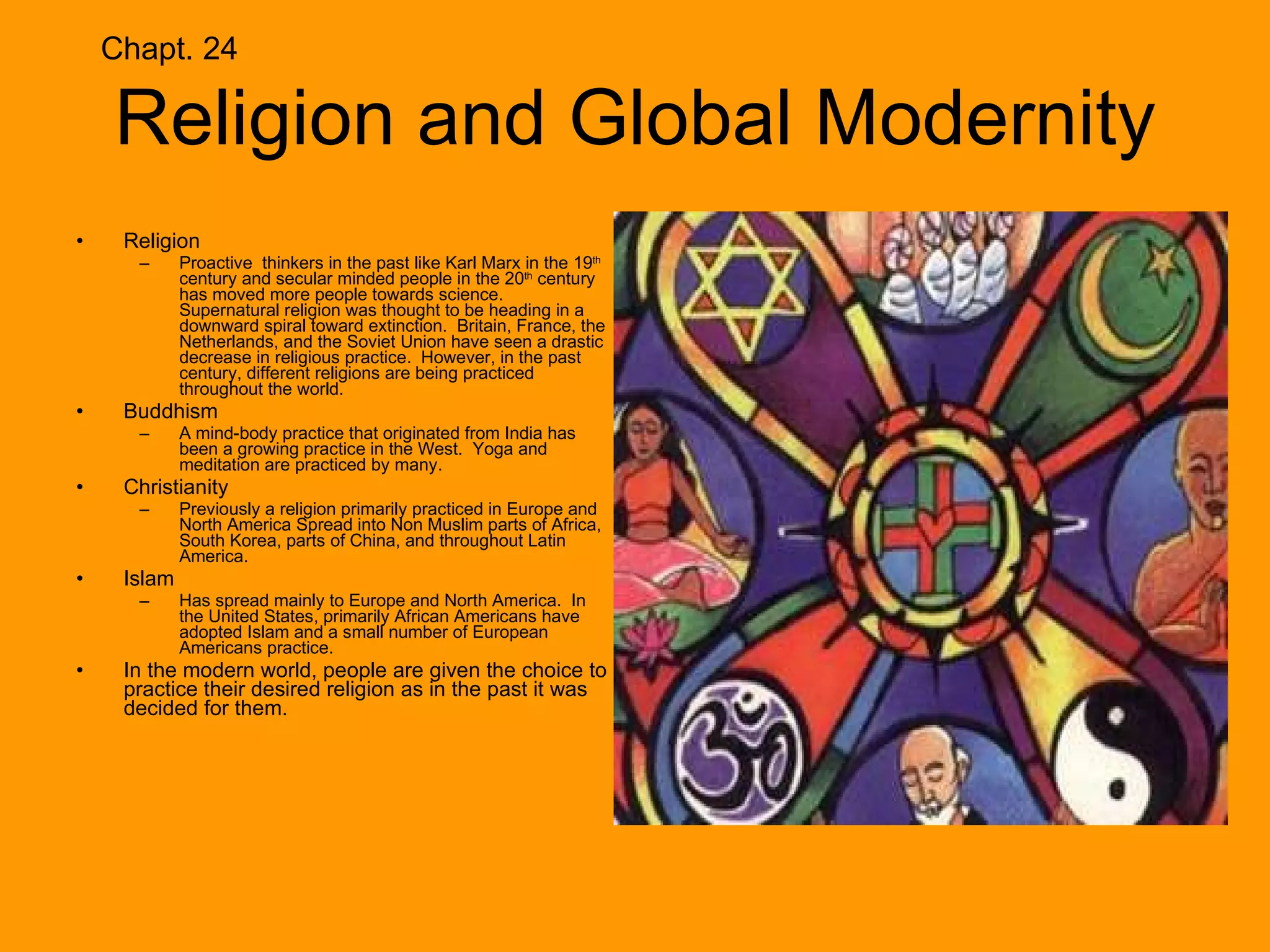 Religion and Global Modernity Religion Proactive  thinkers in the past like Karl Marx in the 19 th  century and secular minded people in the 20 th  century has moved more people towards science.  Supernatural religion was thought to be heading in a downward spiral toward extinction.  Britain, France, the Netherlands, and the Soviet Union have seen a drastic decrease in religious practice.  However, in the past century, different religions are being practiced throughout the world. Buddhism A mind-body practice that originated from India has been a growing practice in the West.  Yoga and meditation are practiced by many. Christianity Previously a religion primarily practiced in Europe and North America Spread into Non Muslim parts of Africa, South Korea, parts of China, and throughout Latin America. Islam Has spread mainly to Europe and North America.  In the United States, primarily African Americans have adopted Islam and a small number of European Americans practice. In the modern world, people are given the choice to practice their desired religion as in the past it was decided for them. Chapt. 24 