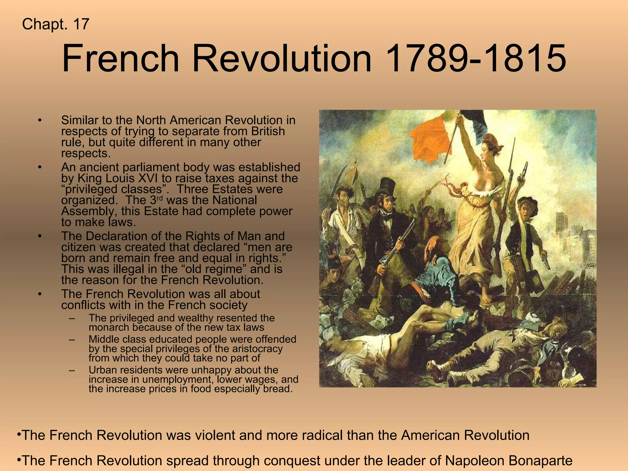 French Revolution 1789-1815 Similar to the North American Revolution in respects of trying to separate from British rule, but quite different in many other respects. An ancient parliament body was established by King Louis XVI to raise taxes against the “privileged classes”.  Three Estates were organized.  The 3 rd  was the National Assembly, this Estate had complete power to make laws. The Declaration of the Rights of Man and citizen was created that declared “men are born and remain free and equal in rights.”  This was illegal in the “old regime” and is the reason for the French Revolution. The French Revolution was all about conflicts with in the French society The privileged and wealthy resented the monarch because of the new tax laws Middle class educated people were offended by the special privileges of the aristocracy from which they could take no part of Urban residents were unhappy about the increase in unemployment, lower wages, and the increase prices in food especially bread. The French Revolution was violent and more radical than the American Revolution The French Revolution spread through conquest under the leader of Napoleon Bonaparte  Chapt. 17 
