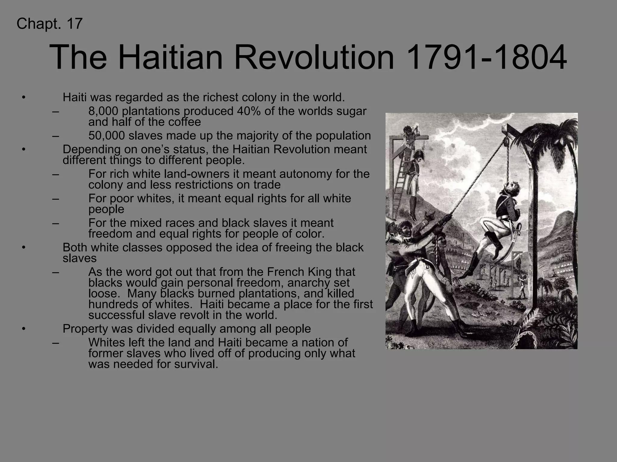 The Haitian Revolution 1791-1804 Haiti was regarded as the richest colony in the world. 8,000 plantations produced 40% of the worlds sugar and half of the coffee 50,000 slaves made up the majority of the population Depending on one’s status, the Haitian Revolution meant different things to different people. For rich white land-owners it meant autonomy for the colony and less restrictions on trade For poor whites, it meant equal rights for all white people For the mixed races and black slaves it meant  freedom and equal rights for people of color. Both white classes opposed the idea of freeing the black slaves As the word got out that from the French King that blacks would gain personal freedom, anarchy set loose.  Many blacks burned plantations, and killed hundreds of whites.  Haiti became a place for the first successful slave revolt in the world. Property was divided equally among all people Whites left the land and Haiti became a nation of former slaves who lived off of producing only what was needed for survival. Chapt. 17 
