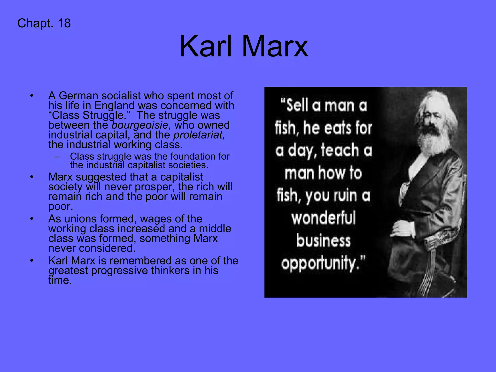 Karl Marx  A German socialist who spent most of his life in England was concerned with “Class Struggle.”  The struggle was between the  bourgeoisie,  who owned industrial capital, and the  proletariat,  the industrial working class. Class struggle was the foundation for the industrial capitalist societies. Marx suggested that a capitalist society will never prosper, the rich will remain rich and the poor will remain poor. As unions formed, wages of the working class increased and a middle class was formed, something Marx never considered. Karl Marx is remembered as one of the greatest progressive thinkers in his time. Chapt. 18 