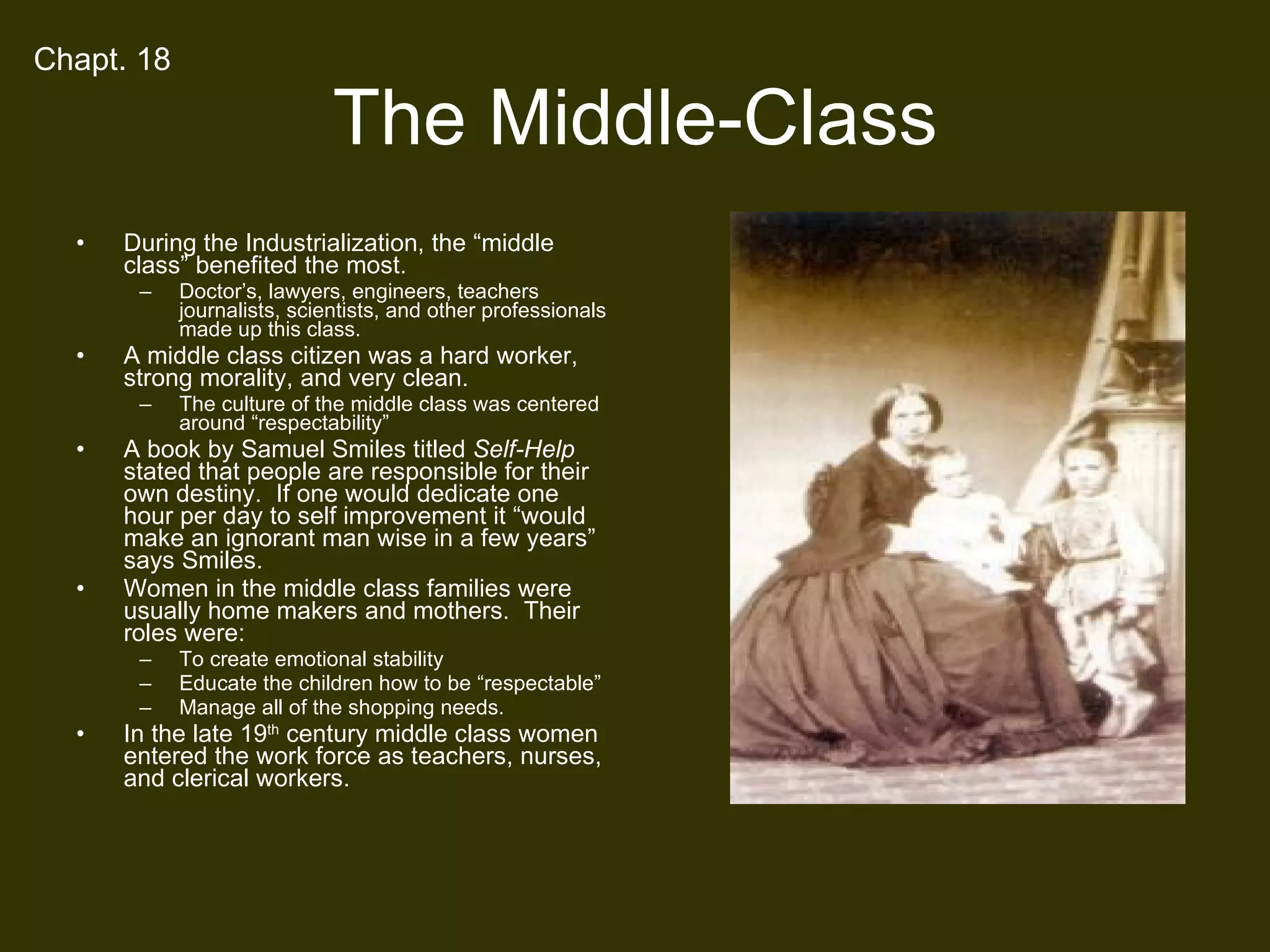 The Middle-Class During the Industrialization, the “middle class” benefited the most. Doctor’s, lawyers, engineers, teachers journalists, scientists, and other professionals made up this class. A middle class citizen was a hard worker, strong morality, and very clean.  The culture of the middle class was centered around “respectability”  A book by Samuel Smiles titled  Self-Help  stated that people are responsible for their own destiny.  If one would dedicate one hour per day to self improvement it “would make an ignorant man wise in a few years” says Smiles. Women in the middle class families were usually home makers and mothers.  Their roles were: To create emotional stability Educate the children how to be “respectable” Manage all of the shopping needs. In the late 19 th  century middle class women entered the work force as teachers, nurses, and clerical workers. Chapt. 18 
