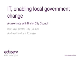 www.eduserv.org.uk
IT, enabling local government
change
A case study with Bristol City Council
Ian Gale, Bristol City Council
Andrew Hawkins, Eduserv
 