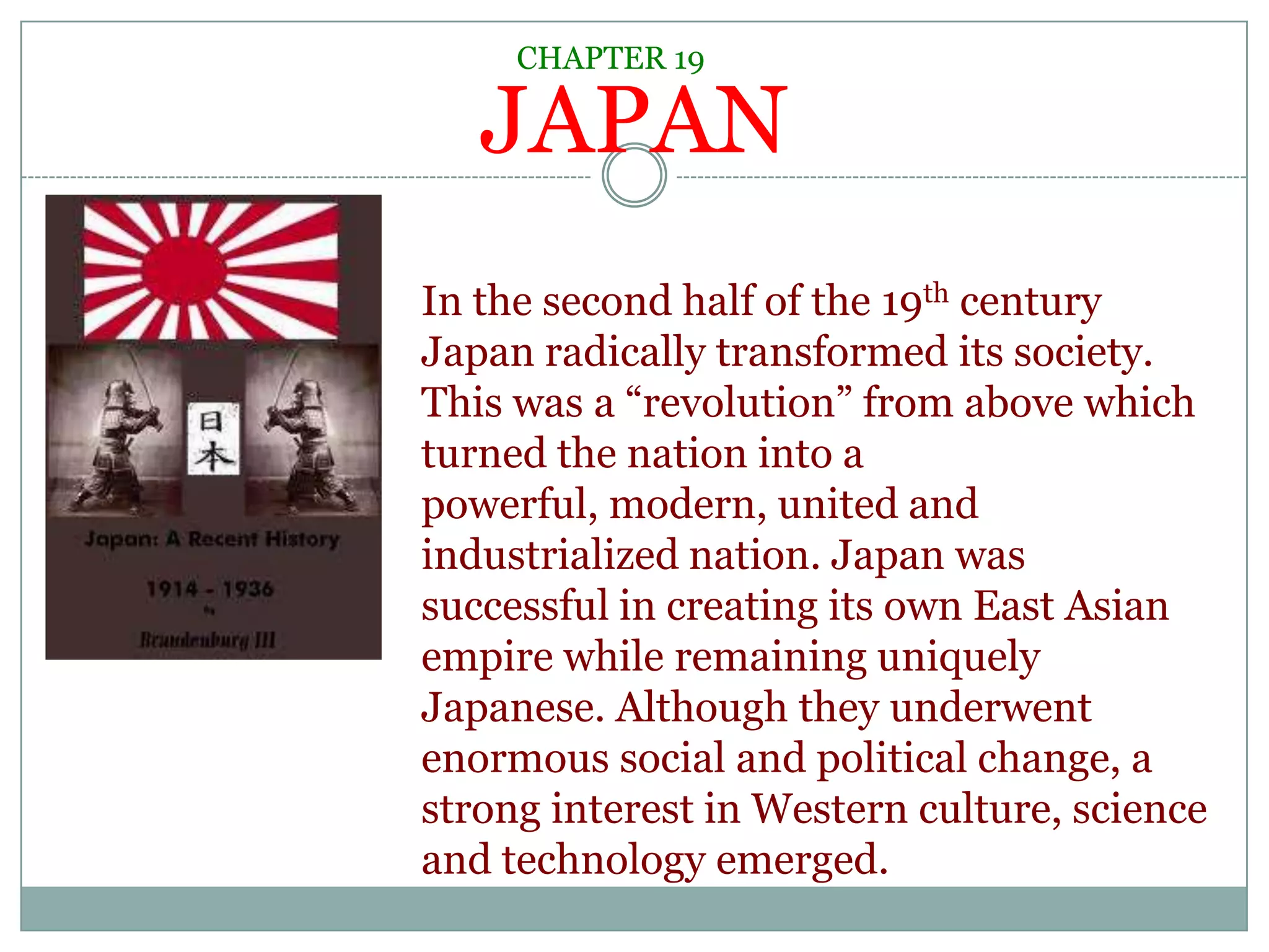 CHAPTER 19JAPANIn the second half of the 19th century Japan radically transformed its society. This was a “revolution” from above which turned the nation into a powerful, modern, united and industrialized nation. Japan was successful in creating its own East Asian empire while remaining uniquely Japanese. Although they underwent enormous social and political change, a strong interest in Western culture, science and technology emerged. 