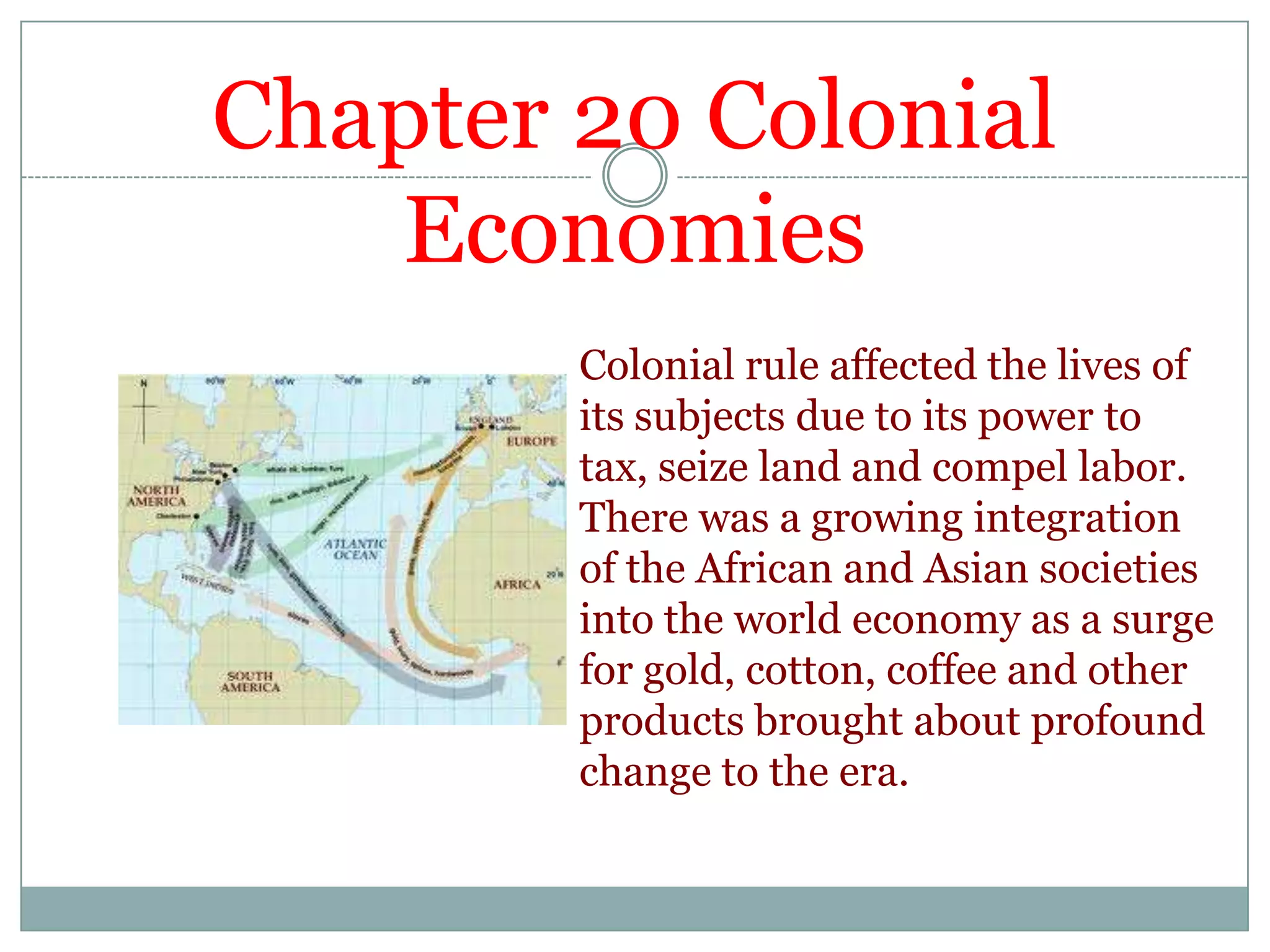 Chapter 20 Colonial EconomiesColonial rule affected the lives of its subjects due to its power to tax, seize land and compel labor. There was a growing integration of the African and Asian societies into the world economy as a surge for gold, cotton, coffee and other products brought about profound change to the era. 