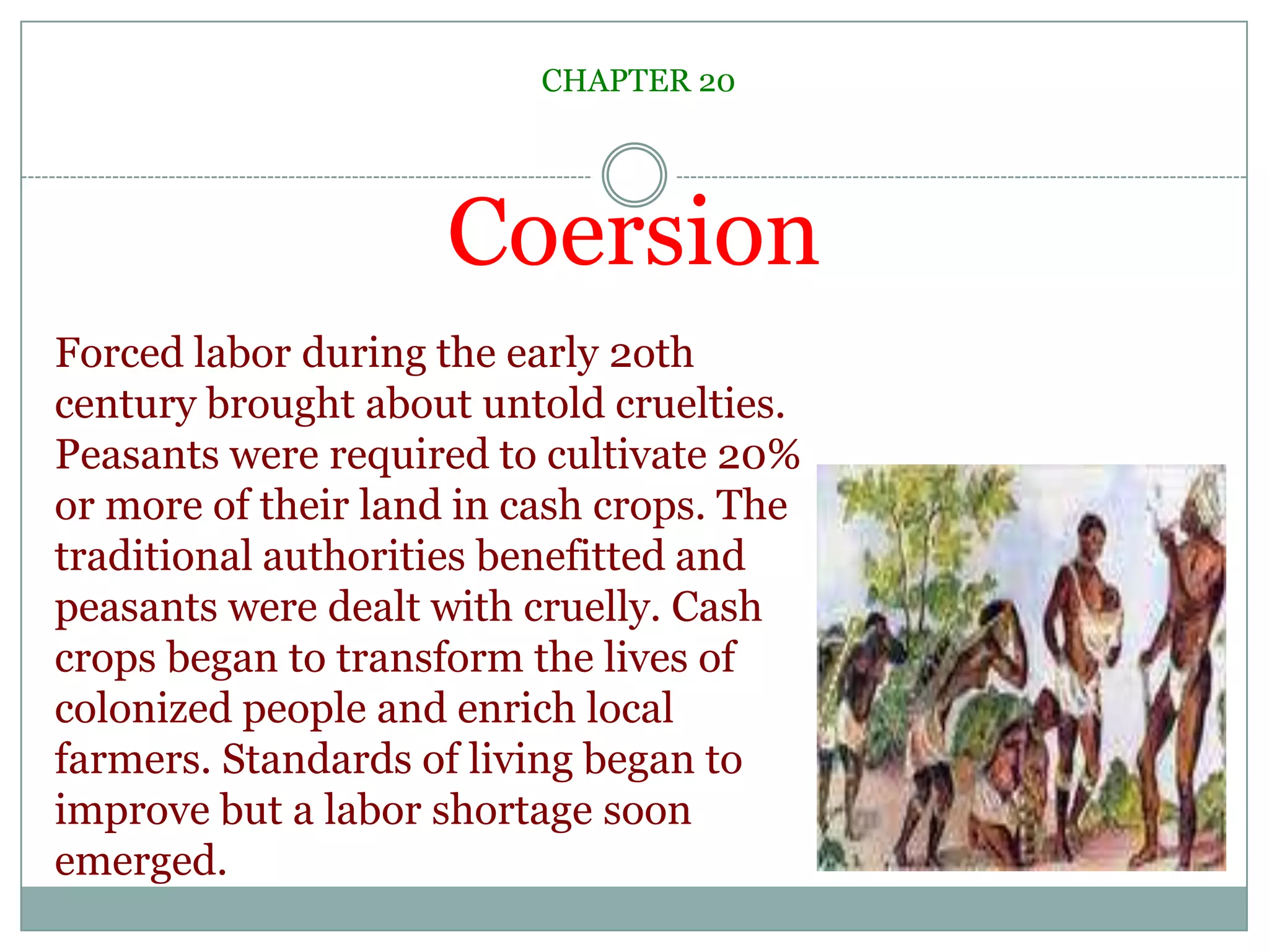 CoersionCHAPTER 20Forced labor during the early 2oth century brought about untold cruelties. Peasants were required to cultivate 20% or more of their land in cash crops. The traditional authorities benefitted and peasants were dealt with cruelly. Cash crops began to transform the lives of colonized people and enrich local farmers. Standards of living began to improve but a labor shortage soon emerged. 