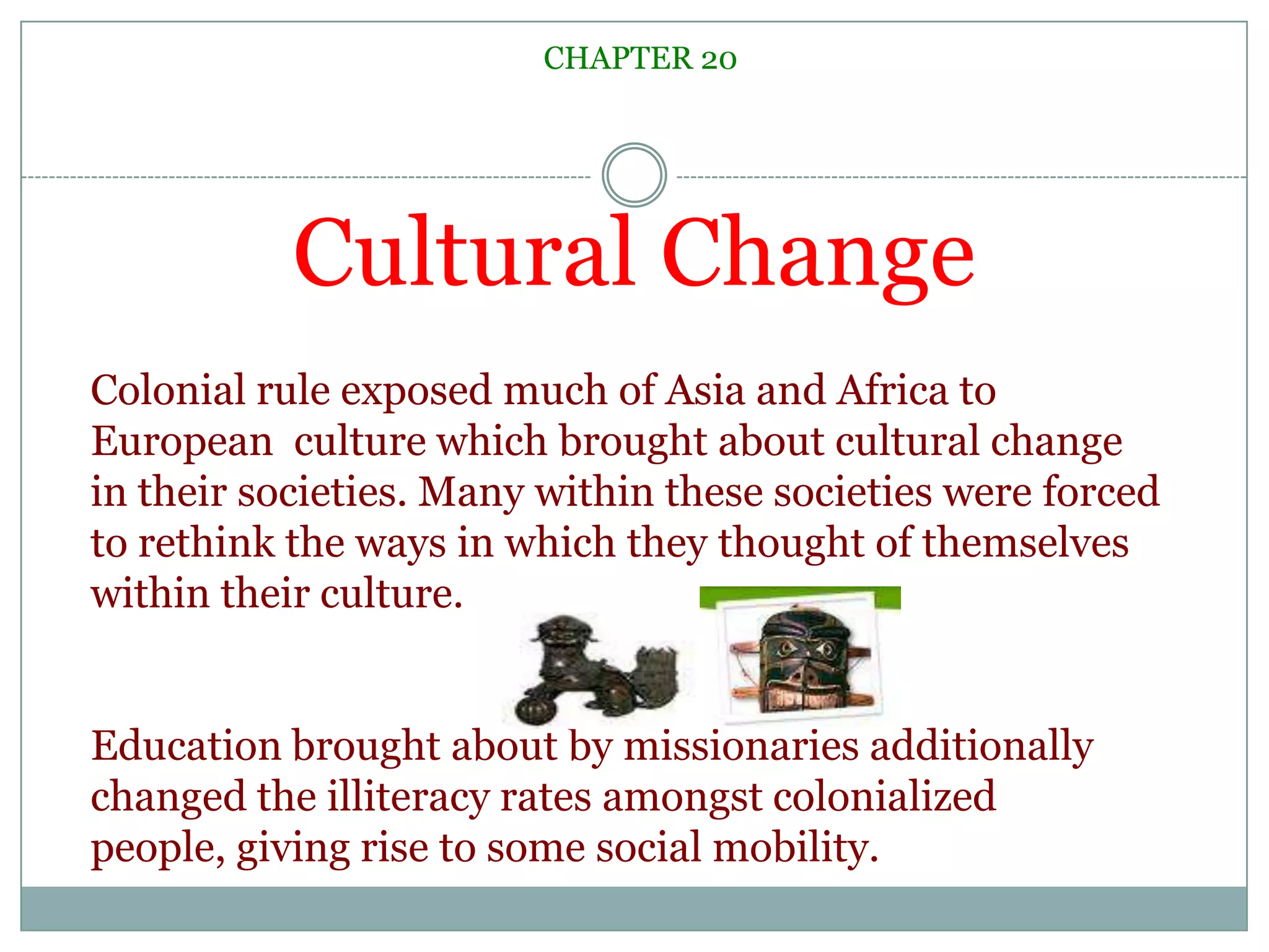 Cultural ChangeCHAPTER 20Colonial rule exposed much of Asia and Africa to European  culture which brought about cultural change in their societies. Many within these societies were forced to rethink the ways in which they thought of themselves within their culture. Education brought about by missionaries additionally changed the illiteracy rates amongst colonialized people, giving rise to some social mobility. 