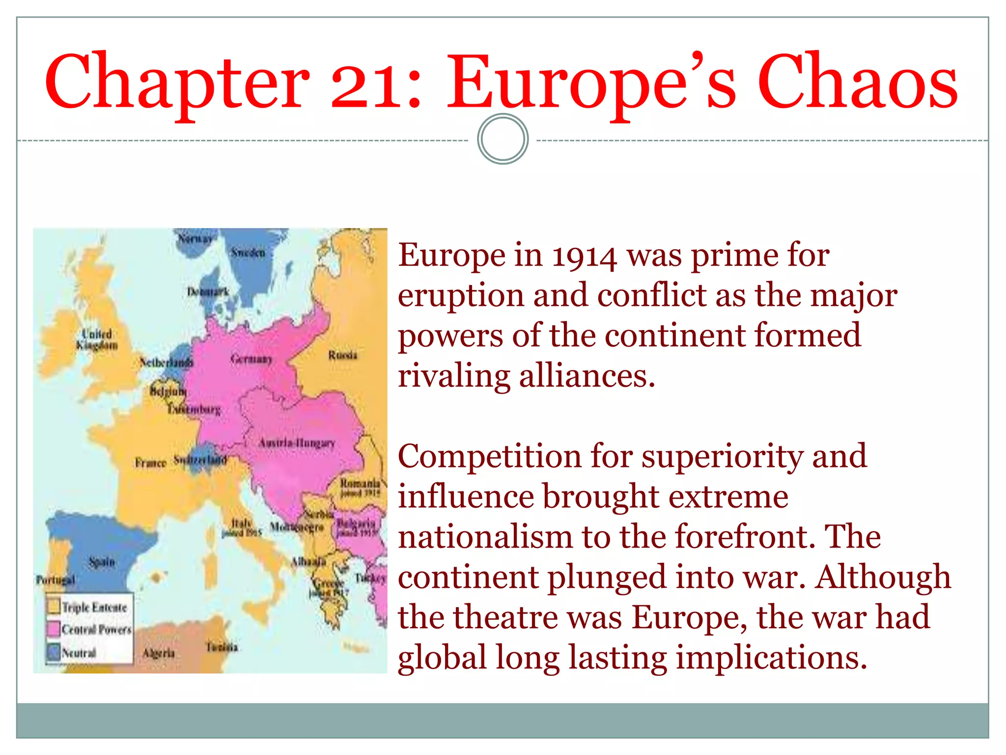 Chapter 21: Europe’s ChaosEurope in 1914 was prime for eruption and conflict as the major powers of the continent formed rivaling alliances. Competition for superiority and influence brought extreme nationalism to the forefront. The continent plunged into war. Although the theatre was Europe, the war had global long lasting implications.
