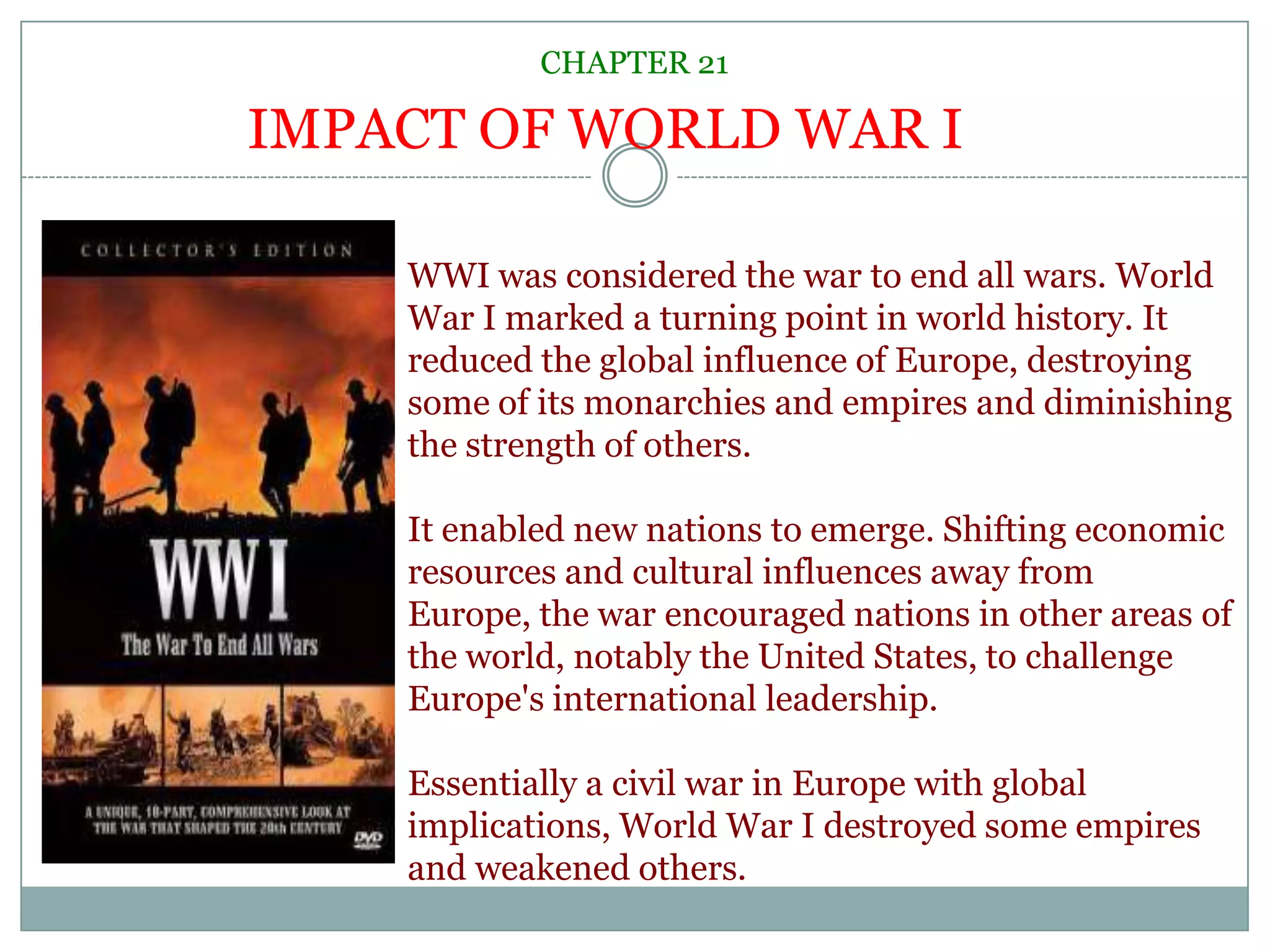 CHAPTER 21IMPACT OF WORLD WAR IWWI was considered the war to end all wars. World War I marked a turning point in world history. It reduced the global influence of Europe, destroying some of its monarchies and empires and diminishing the strength of others. It enabled new nations to emerge. Shifting economic resources and cultural influences away from Europe, the war encouraged nations in other areas of the world, notably the United States, to challenge Europe's international leadership.Essentially a civil war in Europe with global implications, World War I destroyed some empires and weakened others.
