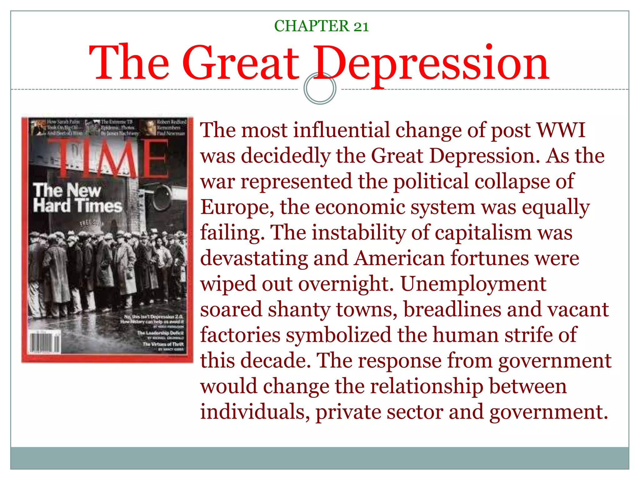 CHAPTER 21The Great DepressionThe most influential change of post WWI was decidedly the Great Depression. As the war represented the political collapse of Europe, the economic system was equally failing. The instability of capitalism was devastating and American fortunes were wiped out overnight. Unemployment soared shanty towns, breadlines and vacant factories symbolized the human strife of this decade. The response from government would change the relationship between individuals, private sector and government.