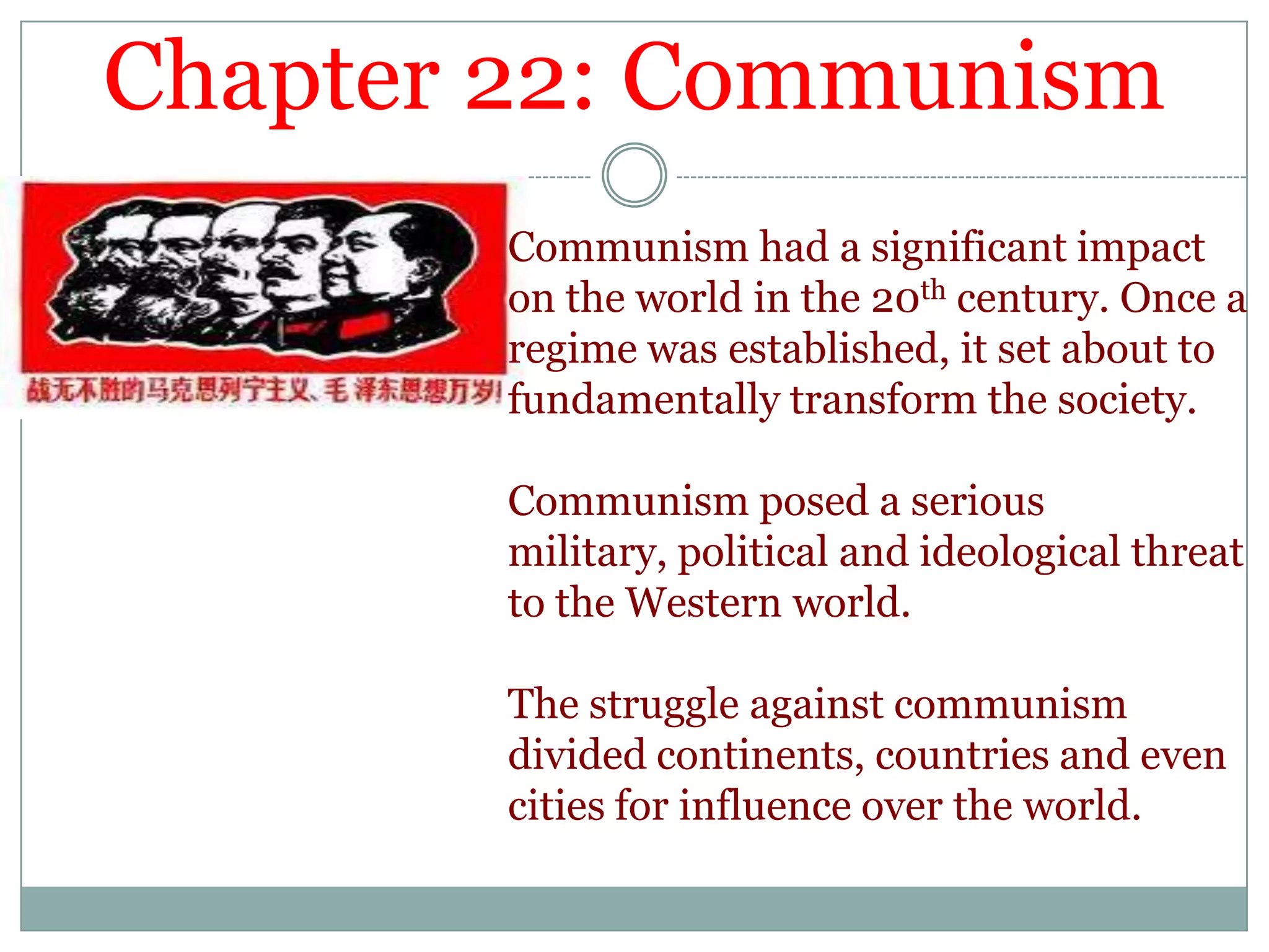 Chapter 22: CommunismCommunism had a significant impact on the world in the 20th century. Once a regime was established, it set about to fundamentally transform the society. Communism posed a serious military, political and ideological threat to the Western world. The struggle against communism divided continents, countries and even cities for influence over the world. 