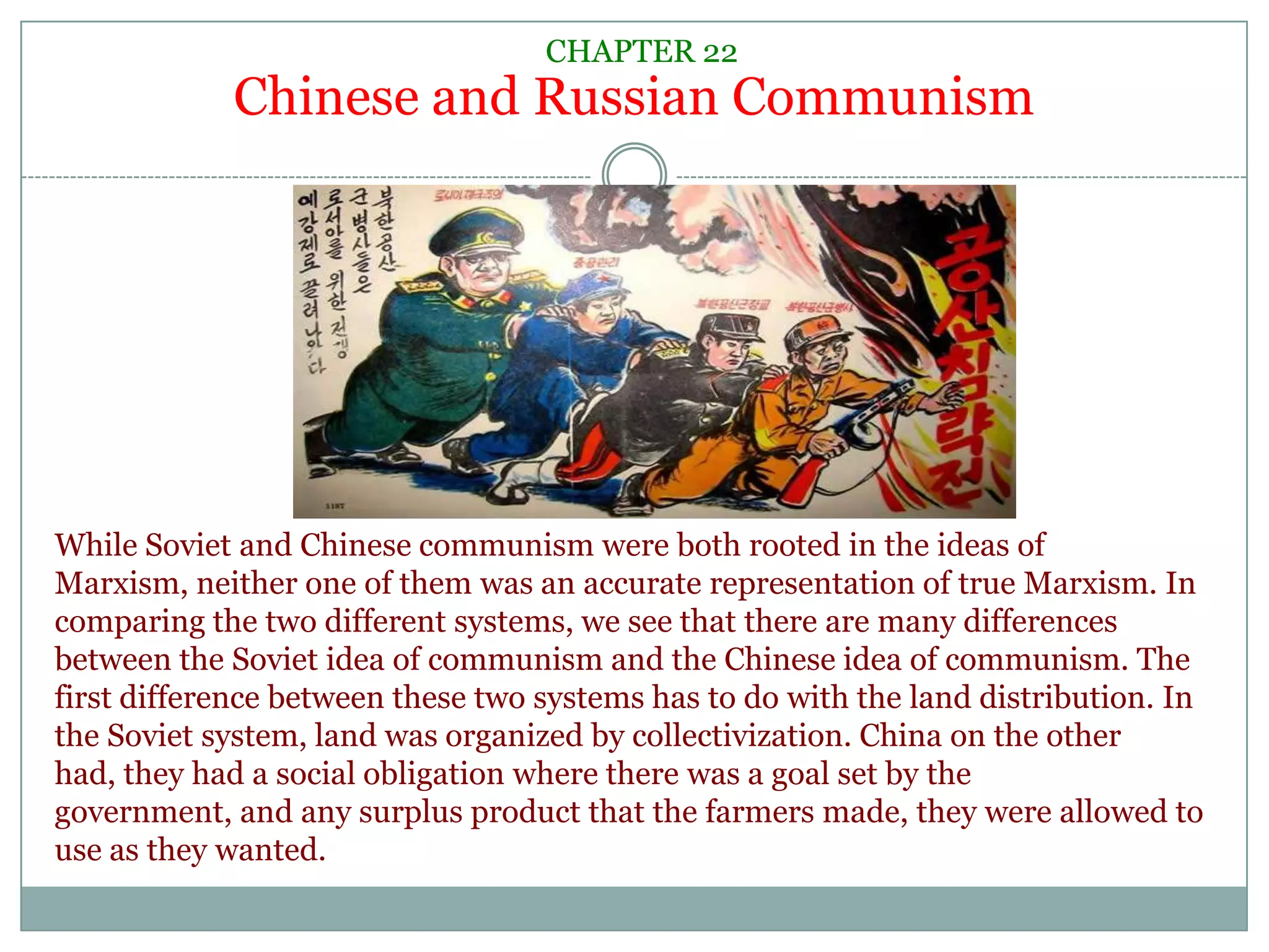 CHAPTER 22Chinese and Russian CommunismWhile Soviet and Chinese communism were both rooted in the ideas of Marxism, neither one of them was an accurate representation of true Marxism. In comparing the two different systems, we see that there are many differences between the Soviet idea of communism and the Chinese idea of communism. The first difference between these two systems has to do with the land distribution. In the Soviet system, land was organized by collectivization. China on the other had, they had a social obligation where there was a goal set by the government, and any surplus product that the farmers made, they were allowed to use as they wanted.