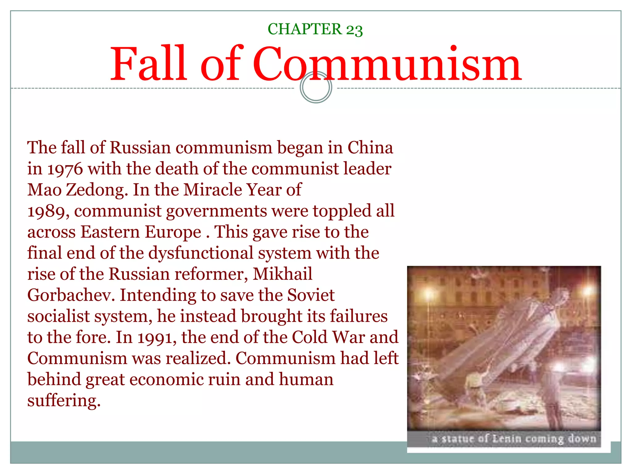 Fall of CommunismCHAPTER 23The fall of Russian communism began in China in 1976 with the death of the communist leader Mao Zedong. In the Miracle Year of 1989, communist governments were toppled all across Eastern Europe . This gave rise to the final end of the dysfunctional system with the rise of the Russian reformer, Mikhail Gorbachev. Intending to save the Soviet socialist system, he instead brought its failures to the fore. In 1991, the end of the Cold War and Communism was realized. Communism had left behind great economic ruin and human suffering. 
