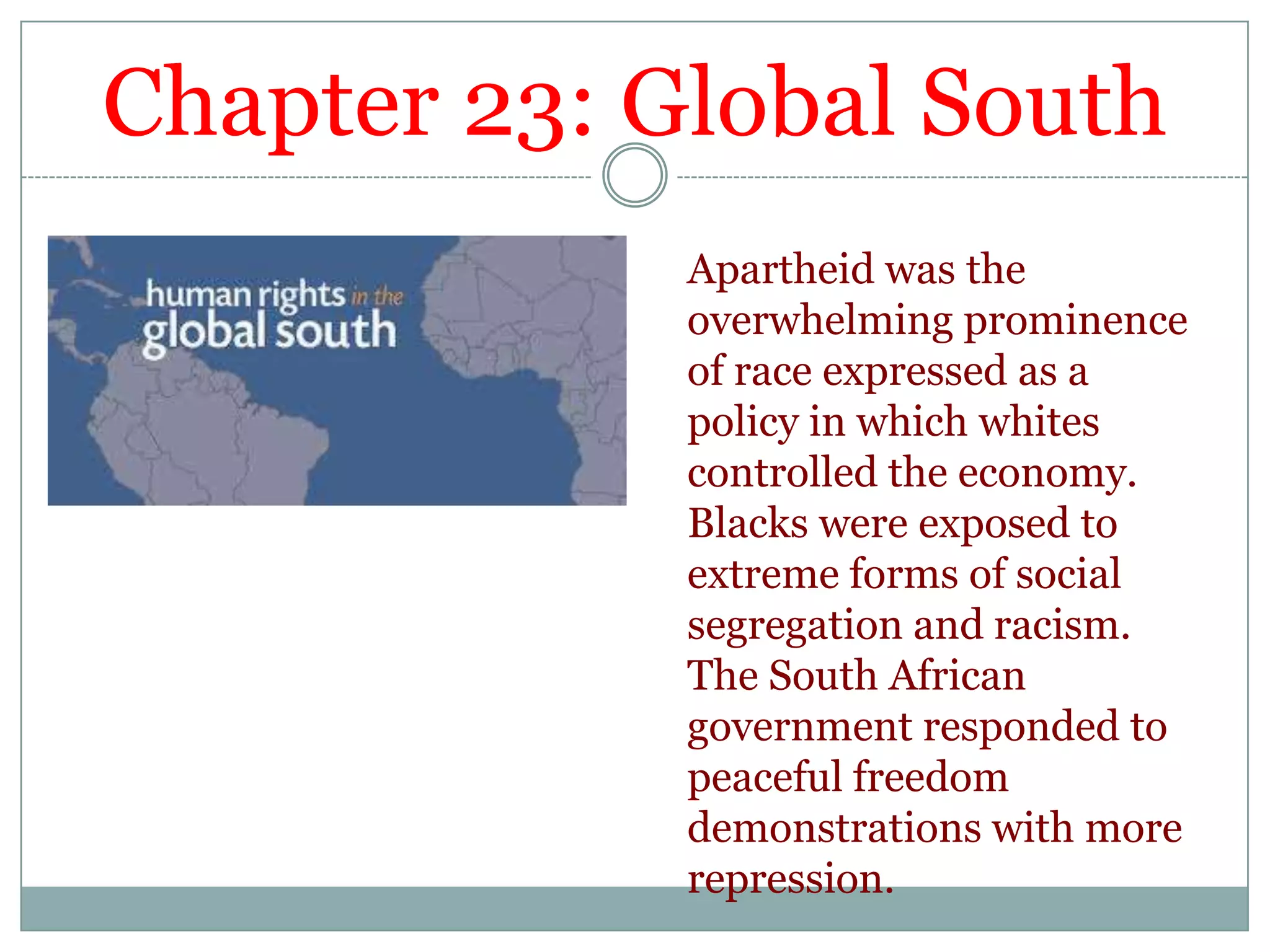 Chapter 23: Global SouthApartheid was the overwhelming prominence of race expressed as a policy in which whites controlled the economy. Blacks were exposed to extreme forms of social segregation and racism. The South African government responded to peaceful freedom demonstrations with more repression.