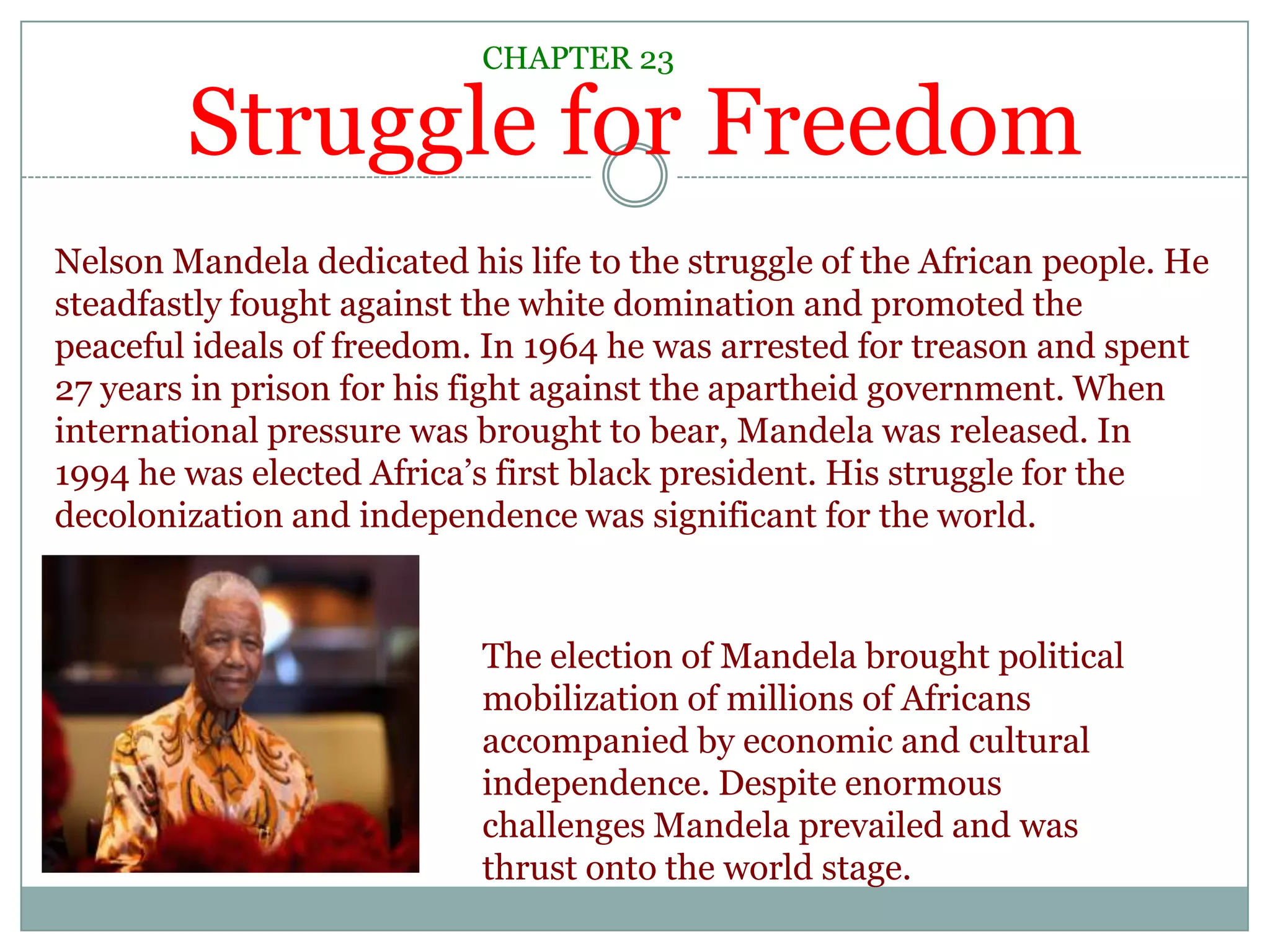 Struggle for FreedomCHAPTER 23Nelson Mandela dedicated his life to the struggle of the African people. He steadfastly fought against the white domination and promoted the peaceful ideals of freedom. In 1964 he was arrested for treason and spent 27 years in prison for his fight against the apartheid government. When international pressure was brought to bear, Mandela was released. In 1994 he was elected Africa’s first black president. His struggle for the decolonization and independence was significant for the world.The election of Mandela brought political mobilization of millions of Africans accompanied by economic and cultural independence. Despite enormous challenges Mandela prevailed and was thrust onto the world stage.