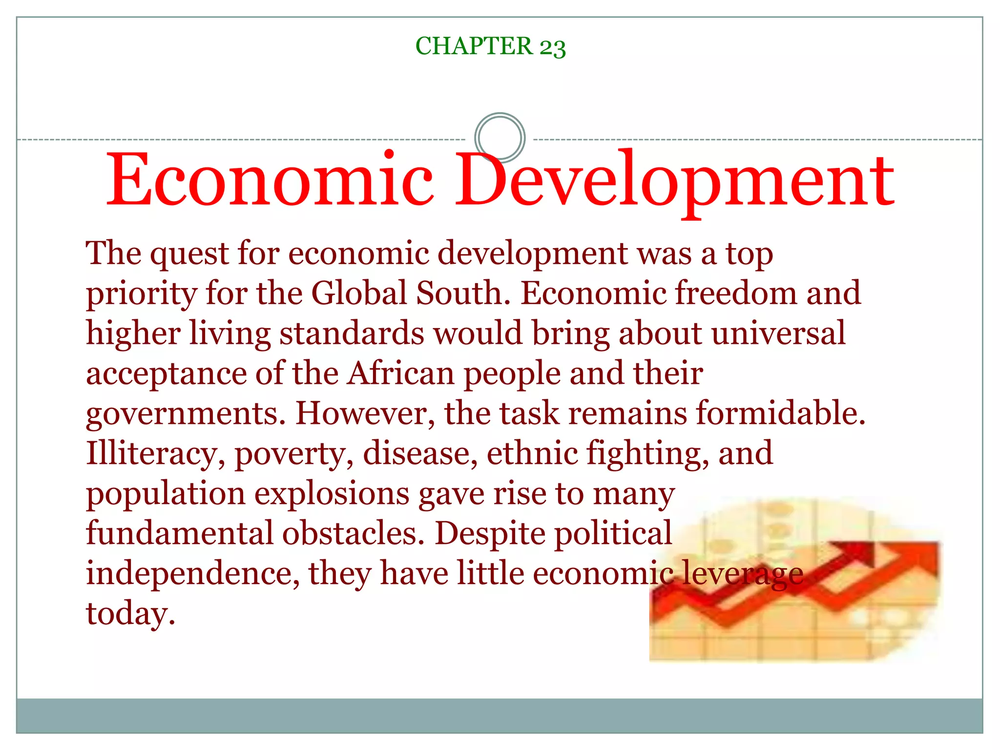 Economic DevelopmentCHAPTER 23The quest for economic development was a top priority for the Global South. Economic freedom and higher living standards would bring about universal acceptance of the African people and their governments. However, the task remains formidable. Illiteracy, poverty, disease, ethnic fighting, and population explosions gave rise to many fundamental obstacles. Despite political independence, they have little economic leverage today.