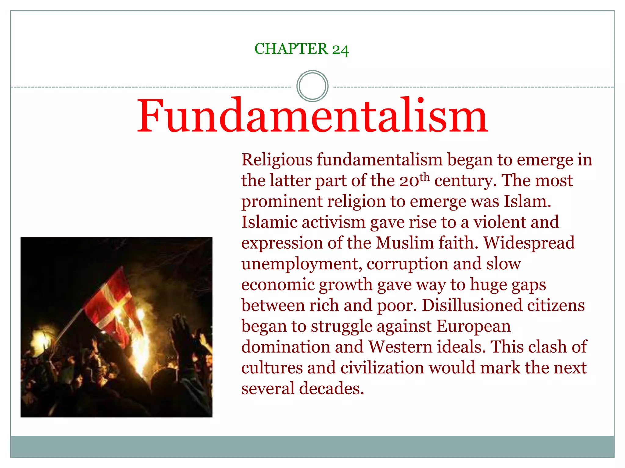 FundamentalismCHAPTER 24Religious fundamentalism began to emerge in the latter part of the 20th century. The most prominent religion to emerge was Islam. Islamic activism gave rise to a violent and expression of the Muslim faith. Widespread unemployment, corruption and slow economic growth gave way to huge gaps between rich and poor. Disillusioned citizens began to struggle against European domination and Western ideals. This clash of cultures and civilization would mark the next several decades.