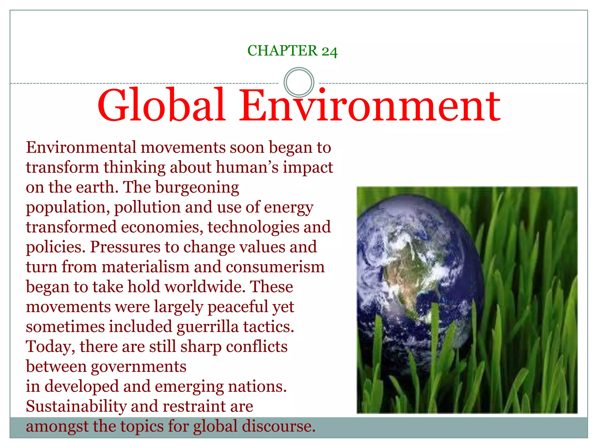 Global EnvironmentCHAPTER 24Environmental movements soon began to transform thinking about human’s impact on the earth. The burgeoning population, pollution and use of energy transformed economies, technologies and policies. Pressures to change values and turn from materialism and consumerism began to take hold worldwide. These movements were largely peaceful yet sometimes included guerrilla tactics. Today, there are still sharp conflicts between governmentsin developed and emerging nations. Sustainability and restraint are amongst the topics for global discourse. 