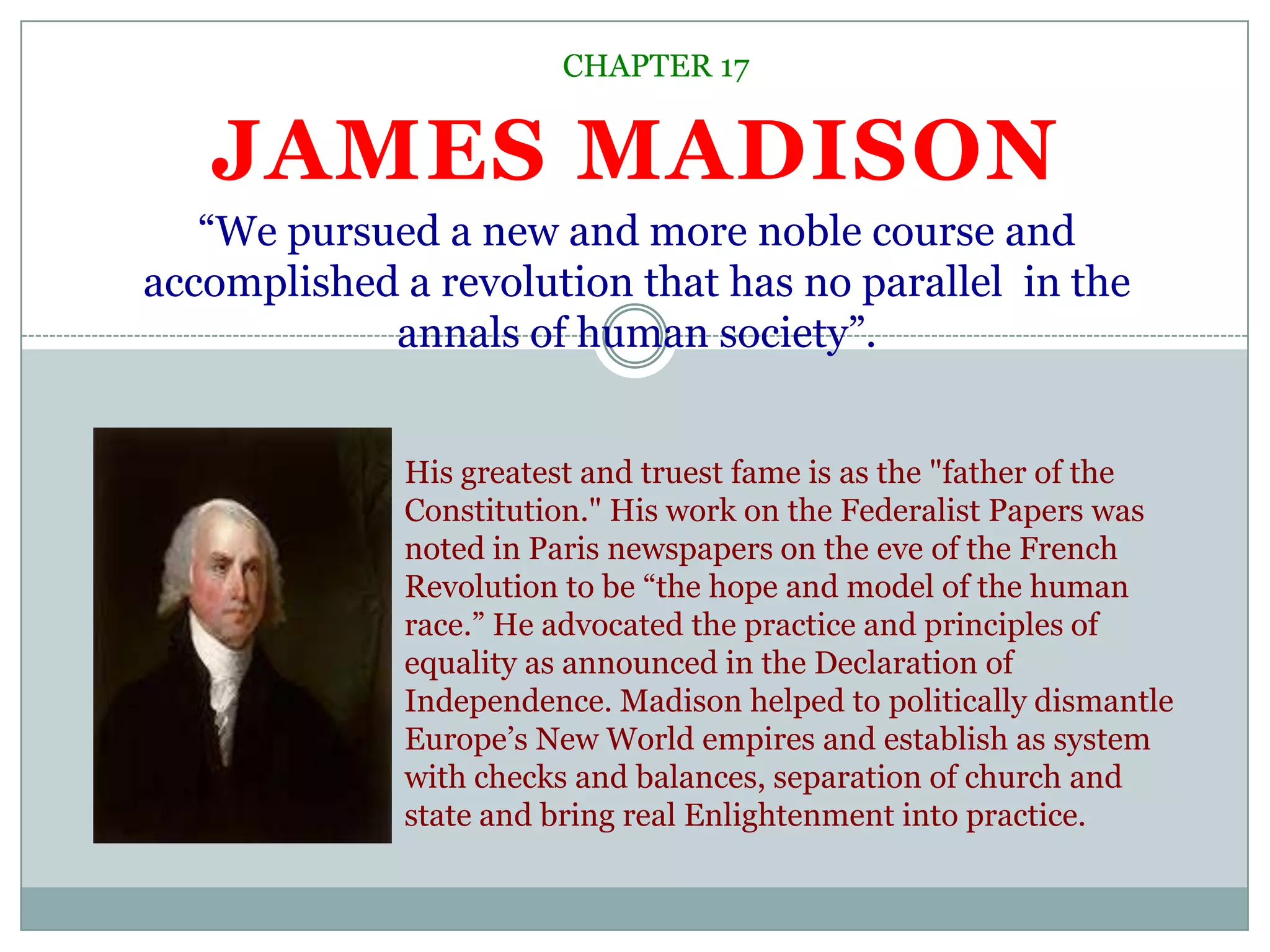 CHAPTER 17“We pursued a new and more noble course and accomplished a revolution that has no parallel  in the annals of human society”.James MadisonHis greatest and truest fame is as the "father of the Constitution." His work on the Federalist Papers was noted in Paris newspapers on the eve of the French Revolution to be “the hope and model of the human race.” He advocated the practice and principles of equality as announced in the Declaration of Independence. Madison helped to politically dismantle Europe’s New World empires and establish as system with checks and balances, separation of church and state and bring real Enlightenment into practice. 