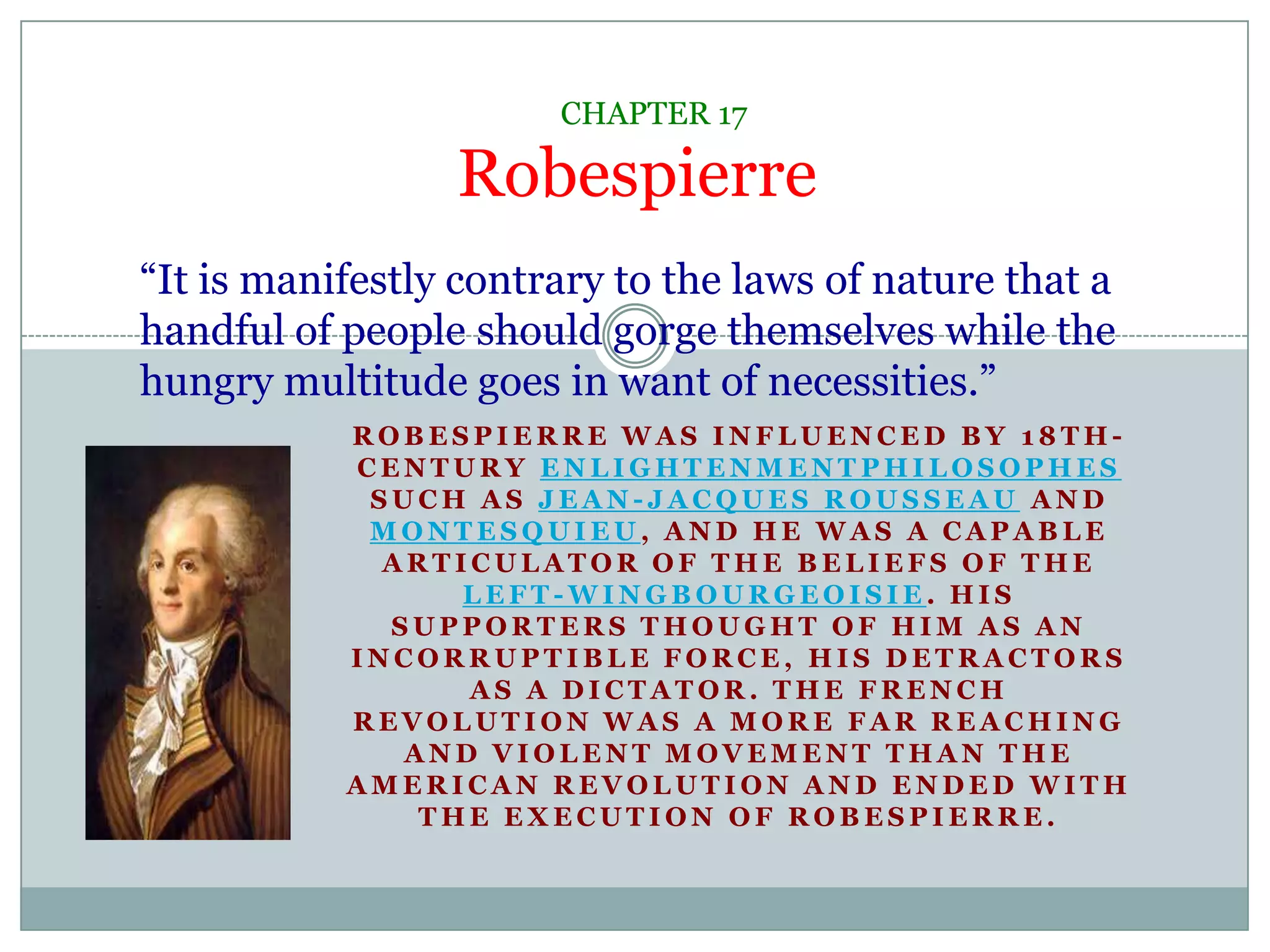 CHAPTER 17Robespierre“It is manifestly contrary to the laws of nature that a handful of people should gorge themselves while the hungry multitude goes in want of necessities.”Robespierre was influenced by 18th-century Enlightenmentphilosophes such as Jean-Jacques Rousseau and Montesquieu, and he was a capable articulator of the beliefs of the left-wingbourgeoisie. His supporters thought of him as an incorruptible force, his detractors as a dictator. The French Revolution was a more far reaching and violent movement than the American Revolution and ended with the execution of Robespierre.  