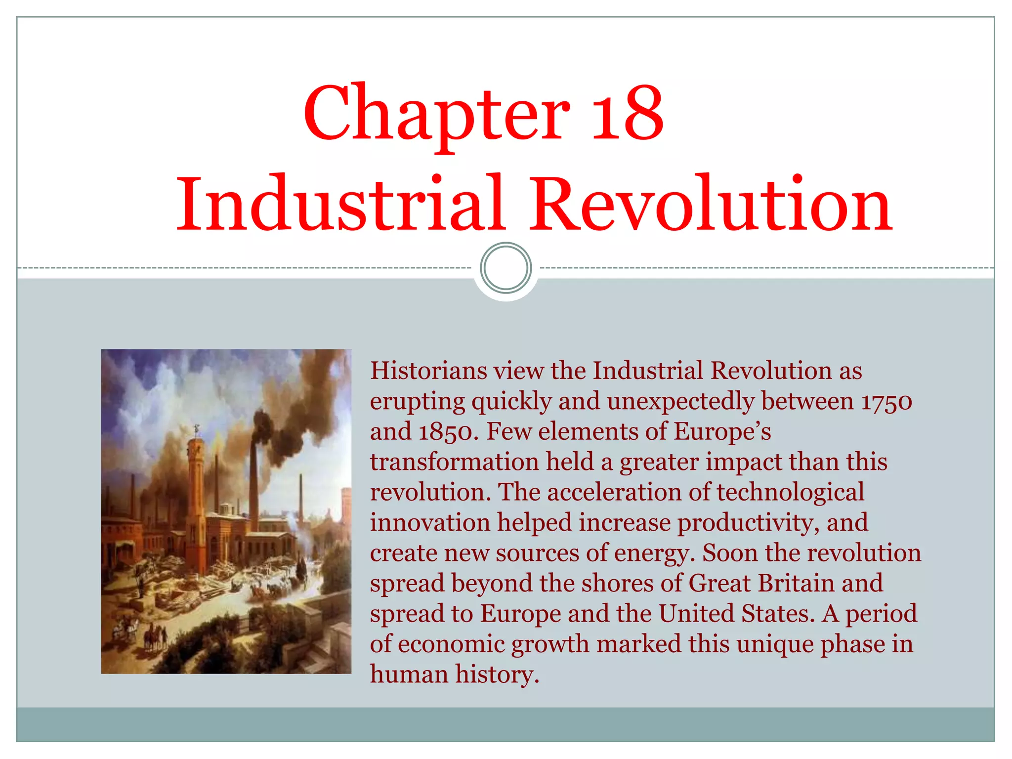            Chapter 18     Industrial RevolutionHistorians view the Industrial Revolution as erupting quickly and unexpectedly between 1750 and 1850. Few elements of Europe’s transformation held a greater impact than this revolution. The acceleration of technological innovation helped increase productivity, and create new sources of energy. Soon the revolution spread beyond the shores of Great Britain and spread to Europe and the United States. A period of economic growth marked this unique phase in human history.