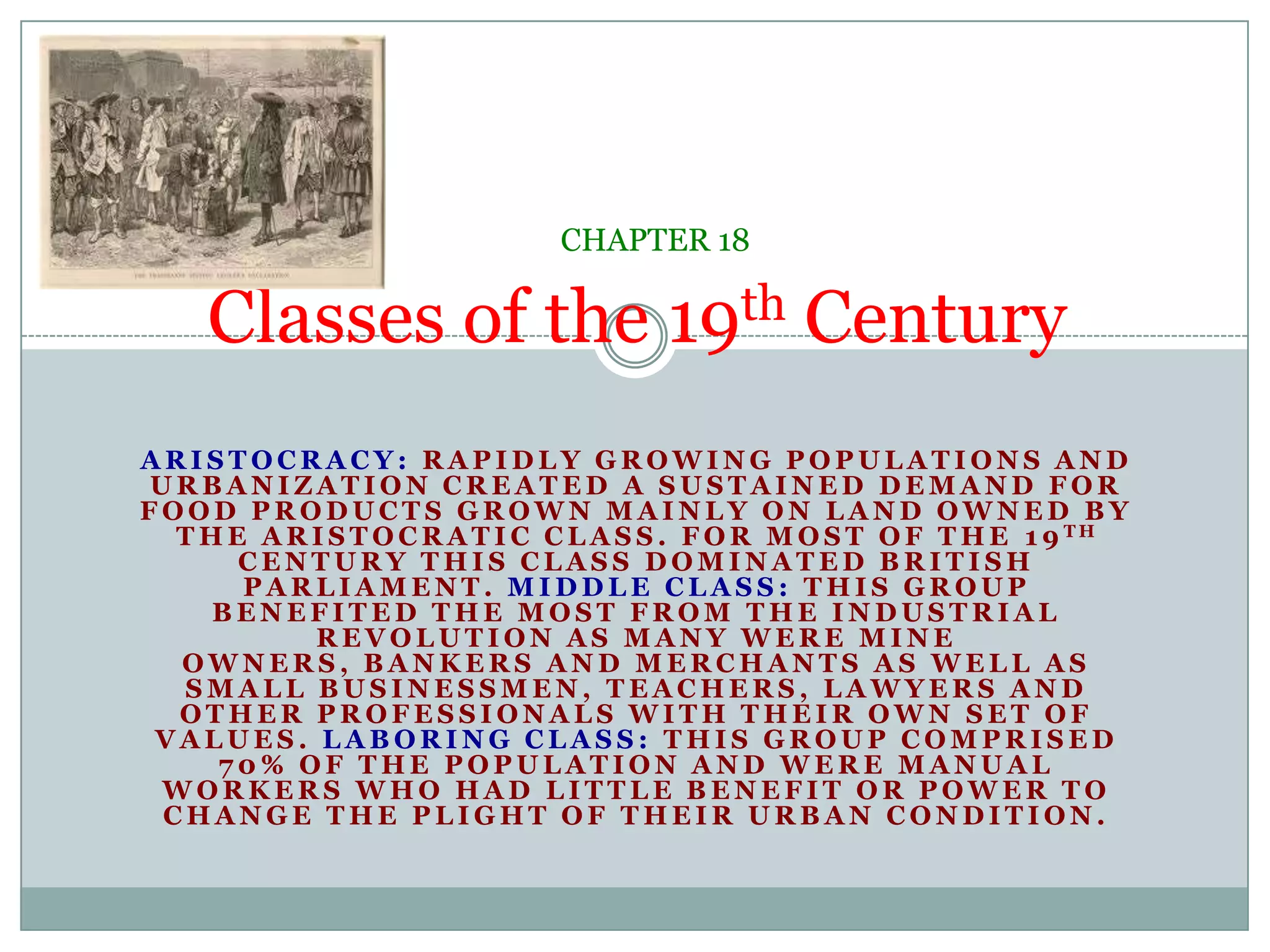 Classes of the 19th CenturyCHAPTER 18ARISTOCRACY: Rapidly growing populations and urbanization created a sustained demand for food products grown mainly on land owned by the Aristocratic class. For most of the 19th century this class dominated British Parliament. MIDDLE CLASS: This group benefited the most from the Industrial Revolution as many were mine owners, bankers and merchants as well as small businessmen, teachers, lawyers and other professionals with their own set of values. LABORING CLASS: This group comprised 70% of the population and were manual workers who had little benefit or power to change the plight of their urban condition.