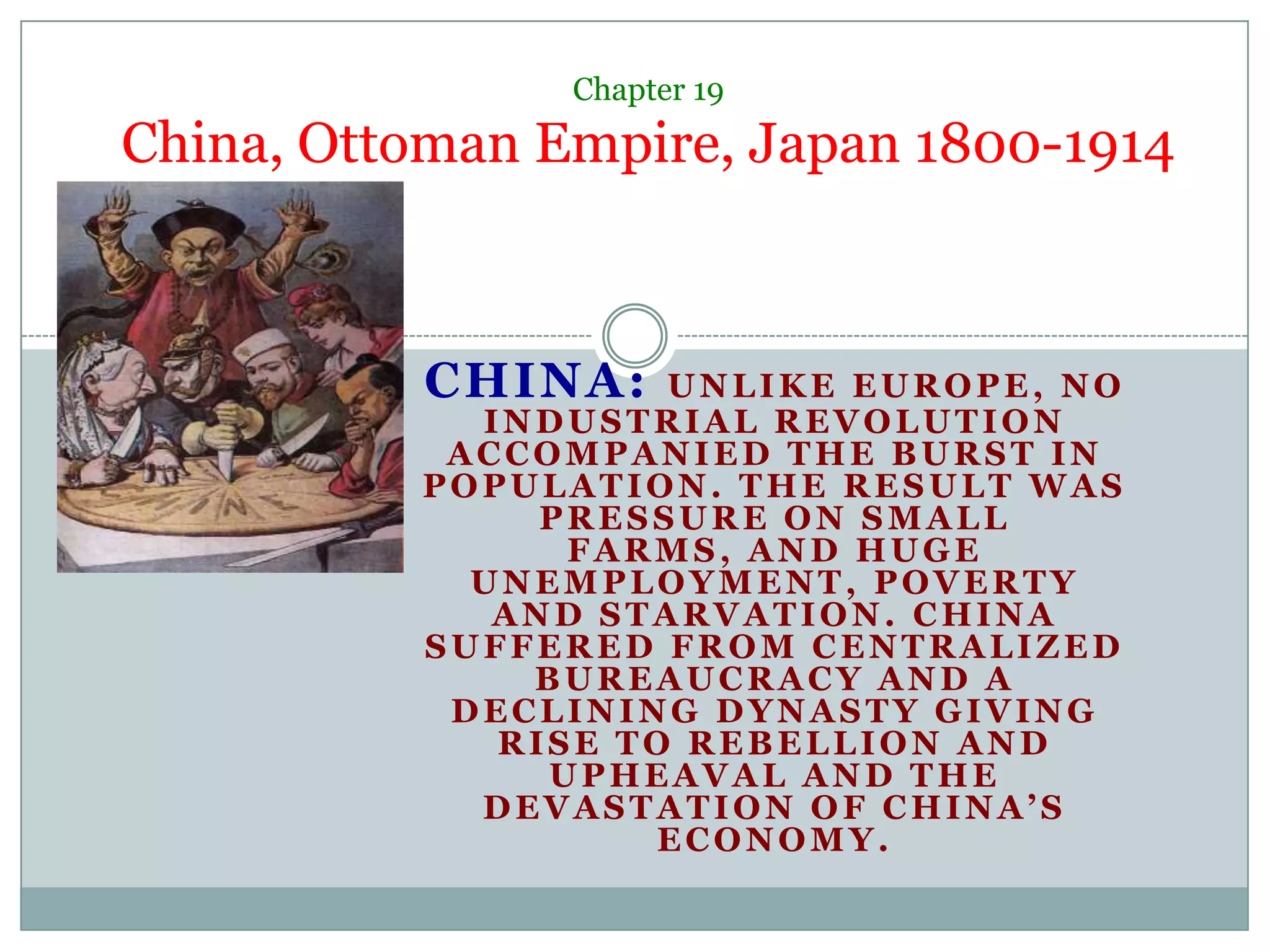 Chapter 19China, Ottoman Empire, Japan 1800-1914CHINA: Unlike Europe, no Industrial Revolution accompanied the burst in population. The result was pressure on small farms, and huge unemployment, poverty and starvation. China suffered from centralized bureaucracy and a declining dynasty giving rise to rebellion and upheaval and the devastation of China’s economy.