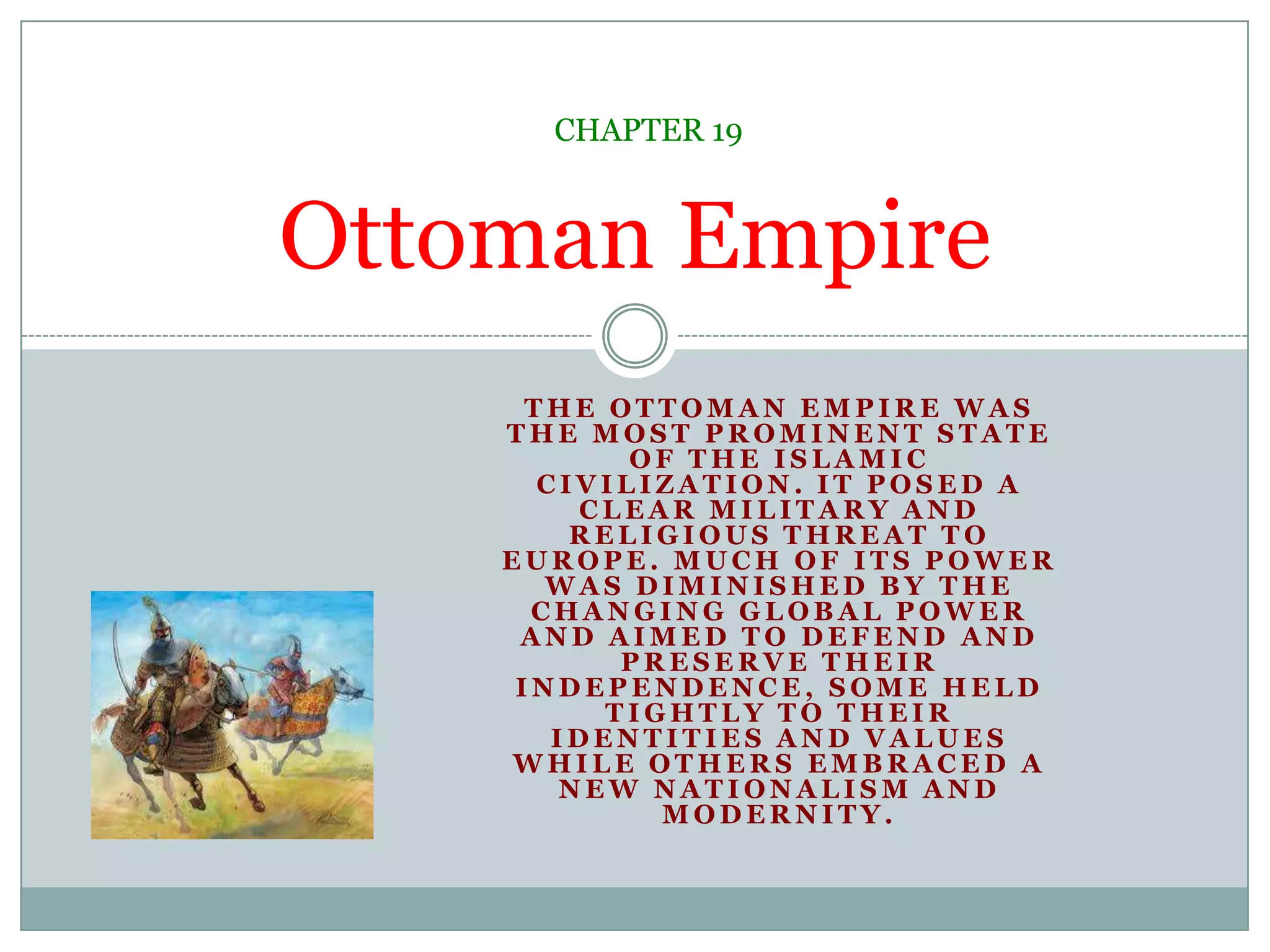 The Ottoman Empire was the most prominent state of the Islamic civilization. It posed a clear military and religious threat to Europe. Much of its power was diminished by the changing global power and aimed to defend and preserve their independence, some held tightly to their identities and values while others embraced a new nationalism and modernity.Ottoman EmpireCHAPTER 19