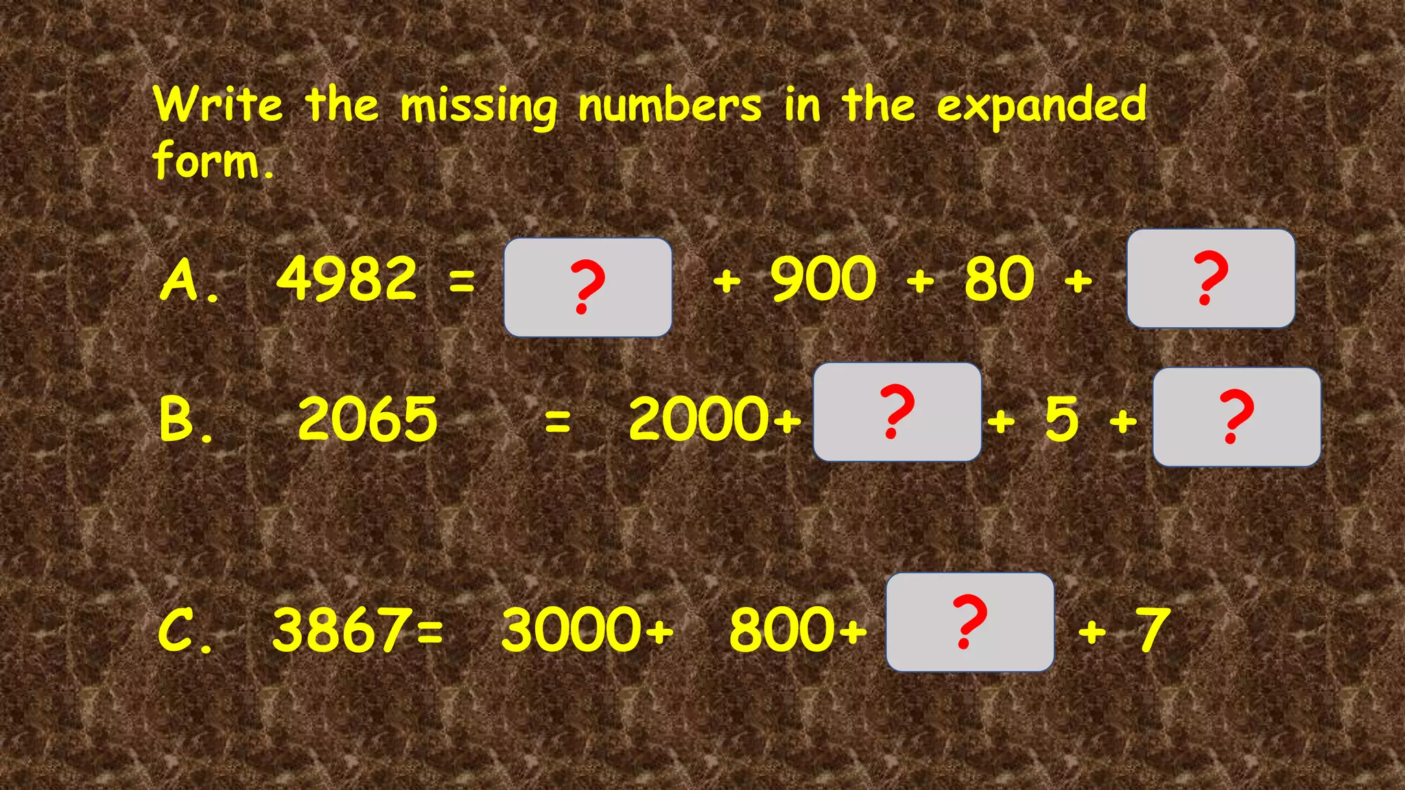 Write the missing numbers in the expanded
form.
A. 4982 = + 900 + 80 +
B. 2065 = 2000+ + 5 +
C. 3867= 3000+ 800+ + 7
? ?
? ?
?
 