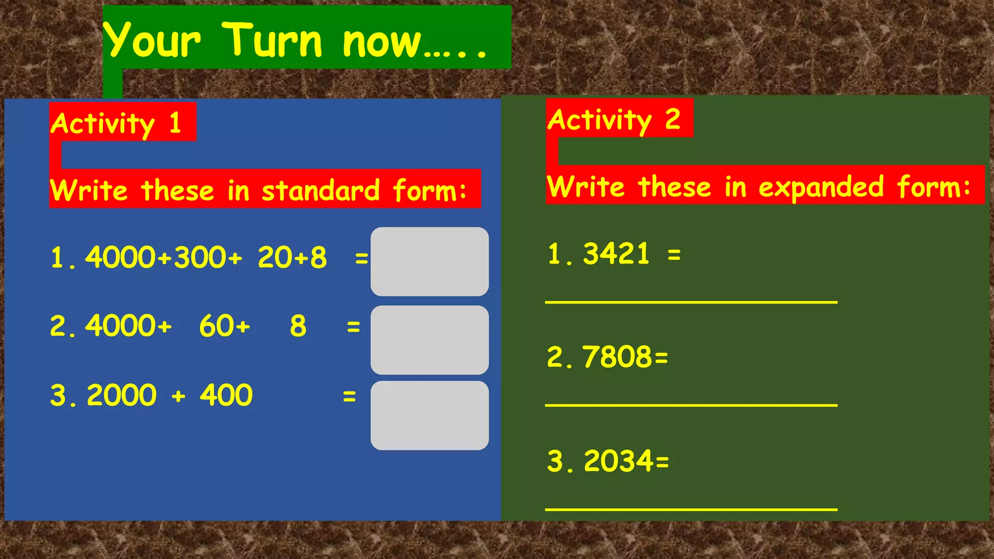 Your Turn now…..
Activity 1
Write these in standard form:
1. 4000+300+ 20+8 =
2. 4000+ 60+ 8 =
3. 2000 + 400 =
Activity 2
Write these in expanded form:
1. 3421 =
________________
2. 7808=
________________
3. 2034=
________________
 
