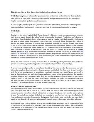 Title: Ways on How to Get a Career after Graduating from a Beauty School
Article Summary: Beauty schools offer great placement services that can be utilized by their graduates
after graduation. They have a wide array and a network of employer’s contacts that could be a great
help for assisting their graduates in getting a career.
In order to get a job after graduation, one must know what path to take, must have a field of expertise
to be able to learn how to market themselves and make it more valuable to potential employers.
Article Body
Beauty is innate with every individual. Though beauty is subjective in most cases, people opt to enhance
their physical beauty through the help of beauty expert and professionals. People keep on finding ways
to maintain their physical attributes to look younger as time goes by. Individuals, specially the females
are very conscious about their appearance and how they look at all times. Both gender; male and
female, are having their quest for making their selves look beautiful and younger through time. Some
prefer to look no their age as they become old. They always want to maintain their youth and enhance
or improve their beauty that is why the demand for beauty experts and professionals is tremendously
growing through the years. Individuals who have the passion for beauty choose to enroll in beauty
schools Valparaiso IN to gain knowledge and high standards of training in the field of cosmetology for
them to use in the future. Careers in cosmetology industry are growing in number that is why people are
attracted to study in a beauty school to have the necessary skills with the belief of having an instant job
opportunity after the completion of the course.
There are various careers to apply for in the field of cosmetology after graduation. This article will
present to you the ways on how to get the career opportunity in the field of cosmetology.
A career in cosmetology can be so much fun and exciting. You may have the chance to deal and with
interesting people and even celebrities. Because people want to look their best at all times, they often
seek the help of beauty experts to assist them in making themselves more beautiful and younger. The
income that can be earned and gained through a beauty career is totally dependent on the quantity,
quality and type of work an expert make. Getting a job after graduating from a beauty school may be
challenging at first, but since there are a lot of careers available, eventually, in the course of time, you
will have the opportunity to be successful in a particular career. If you are planning to have a career in
the field of cosmetology, here are some tips on how to get them.
Know yourself and the path to take
Having been graduated from a beauty school, you will probably know the type of job that is waiting for
you. Most graduates opt to work in a salon but that can lead to a lot more career opportunities
depending on the type of the salon. It is important to weigh and evaluate every possible career options
in order for you to know what particular field are you going to seek for more training and skills that will
help you become successful. It is essential that you build and establish your knowledge and expertise in
a particular and specific direction to make yourself more attractive in the eyes of potential employers.
If you already have the final decision on what path to take after graduation, then it is important to focus
on the field that you have chosen. You must have the skills and enough experience for you to be able to
cater services. It is important to know yourself and to know the career path you want to take for you to
plan for your future accordingly.
 
