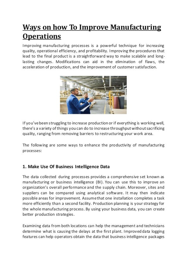 Ways on how To Improve Manufacturing
Operations
Improving manufacturing processes is a powerful technique for increasing
quality, operational efficiency, and profitability. Improving the procedures that
lead to the final product is a straightforward way to make scalable and long-
lasting changes. Modifications can aid in the elimination of flaws, the
acceleration of production, and the improvement of customer satisfaction.
If you’vebeen struggling to increase production or if everything is working well,
there’s a variety of things you can do to increase throughputwithoutsacrificing
quality, ranging from removing barriers to restructuring your work area.
The following are some ways to enhance the productivity of manufacturing
processes:
1. Make Use Of Business Intelligence Data
The data collected during processes provides a comprehensive set known as
manufacturing or business intelligence (BI). You can use this to improve an
organization’s overall performance and the supply chain. Moreover, sites and
suppliers can be compared using analytical software. It may then indicate
possible areas for improvement. Assumethat one installation completes a task
more efficiently than a second facility. Production planning is your strategy for
the whole manufacturing process. By using your business data, you can create
better production strategies.
Examining data from both locations can help the management and technicians
determine what is causing the delays at the first plant. Improved data logging
features can help operators obtain the data that business intelligence packages
 