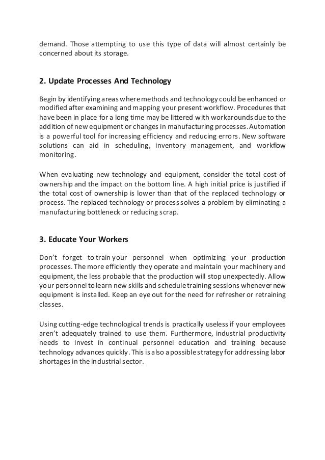 demand. Those attempting to use this type of data will almost certainly be
concerned about its storage.
2. Update Processes And Technology
Begin by identifying areas wheremethodsand technologycould beenhanced or
modified after examining and mapping your presentworkflow. Procedures that
have been in place for a long time may be littered with workaroundsdueto the
addition of new equipment or changes in manufacturing processes.Automation
is a powerful tool for increasing efficiency and reducing errors. New software
solutions can aid in scheduling, inventory management, and workflow
monitoring.
When evaluating new technology and equipment, consider the total cost of
ownership and the impact on the bottom line. A high initial price is justified if
the total cost of ownership is lower than that of the replaced technology or
process. The replaced technology or process solves a problem by eliminating a
manufacturing bottleneck or reducing scrap.
3. Educate Your Workers
Don’t forget to train your personnel when optimizing your production
processes. The more efficiently they operate and maintain your machinery and
equipment, the less probable that the production will stop unexpectedly. Allow
your personnelto learn new skills and scheduletraining sessions whenever new
equipment is installed. Keep an eye out for the need for refresher or retraining
classes.
Using cutting-edge technological trends is practically useless if your employees
aren’t adequately trained to use them. Furthermore, industrial productivity
needs to invest in continual personnel education and training because
technology advances quickly. This is also a possiblestrategy for addressing labor
shortages in the industrial sector.
 