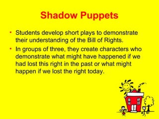 Shadow Puppets
• Students develop short plays to demonstrate
their understanding of the Bill of Rights.
• In groups of three, they create characters who
demonstrate what might have happened if we
had lost this right in the past or what might
happen if we lost the right today.
 