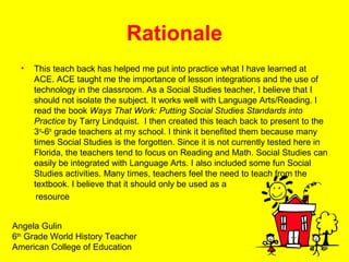 Rationale
• This teach back has helped me put into practice what I have learned at
ACE. ACE taught me the importance of lesson integrations and the use of
technology in the classroom. As a Social Studies teacher, I believe that I
should not isolate the subject. It works well with Language Arts/Reading. I
read the book Ways That Work: Putting Social Studies Standards into
Practice by Tarry Lindquist. I then created this teach back to present to the
3rd
-6th
grade teachers at my school. I think it benefited them because many
times Social Studies is the forgotten. Since it is not currently tested here in
Florida, the teachers tend to focus on Reading and Math. Social Studies can
easily be integrated with Language Arts. I also included some fun Social
Studies activities. Many times, teachers feel the need to teach from the
textbook. I believe that it should only be used as a
resource
Angela Gulin
6th
Grade World History Teacher
American College of Education
 