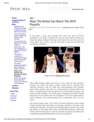 8/8/2018 Ways The Knicks Can Reach The 2019 Playoffs - Peter Max
https://sites.google.com/site/petermaxny/blog/Ways-The-Knicks-Can-Reach-The-2019-Playoffs 1/2
Peter Max
Home
A Sports Agent in
Training
Blog
Hardaway Jr.’s
massive contract
is starting to pay
off for the Knicks
How The Knicks
Have Hobbled On
Without The
Unicorn
Interesting Trivia
About The Yankee
Stadium
Peter Max: Did
Tim Hardaway Jr.
Deserve That $71
Million?
The many
monikers of
Kristaps Porzingis
(and which ones
should stick)
The Most
Expensive Sports
Memorabilia In
Modern History
Ways The
Knicks Can
Reach The 2019
Playoffs
What Should The
Knicks Do With
Their Three Young
Point Guards?
Contact
Sitemap
Social Links
Twitter
Pinterest
Behance
Youtube
Blog >
Ways The Knicks Can Reach The 2019
Playoffs
posted Jul 19, 2018, 2:52 PM by Peter Max [ updated Jul 19, 2018, 2:53
PM ]
It has been a gray and overcast few years for fans of Knicks
basketball. Just when it looked like the sun was finally coming out,
franchise player Kristaps Porzingis went down from an ACL injury. It
would take more than a year at the least to get the Latvian star
completely rehabbed.
Image source: elitesportsny.com
Many NBA experts blame the Knicks’ sorry state on bad decision-
making. For years the team couldn’t shake off its contract with
Carmelo Anthony, and his spat with then-president Phil Jackson
didn’t help. Jackson was keen on maintaining his triangle offense as
well, in a league that now champions tons of brisk play, passing, and
torrid outside shooting. The Knicks also managed to tie itself to huge
salaries for so-so players like Tim Hardaway Jr. The one bright spot is
Frank Ntilikina, who could develop into a legitimate star in a few
years.
But there’s great news. The hiring of former Memphis coach David
Fizdale should help immensely in bringing method in the New York
basketball madness. The team was likewise able to acquire two solid
big rookies in the draft, Kevin Knox and Mitchell Robinson. While the
Knicks wait for Porzingis to recover, Fizdale can begin inculcating his
respected basketball philosophy on the young players.
Search this site
 