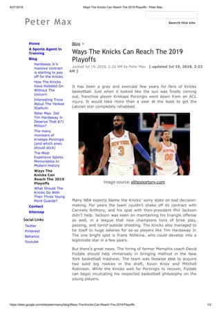 8/27/2018 Ways The Knicks Can Reach The 2019 Playoffs - Peter Max
https://sites.google.com/site/petermaxny/blog/Ways-The-Knicks-Can-Reach-The-2019-Playoffs 1/2
Peter Max
Home
A Sports Agent in
Training
Blog
Hardaway Jr.’s
massive contract
is starting to pay
off for the Knicks
How The Knicks
Have Hobbled On
Without The
Unicorn
Interesting Trivia
About The Yankee
Stadium
Peter Max: Did
Tim Hardaway Jr.
Deserve That $71
Million?
The many
monikers of
Kristaps Porzingis
(and which ones
should stick)
The Most
Expensive Sports
Memorabilia In
Modern History
Ways The
Knicks Can
Reach The 2019
Playoffs
What Should The
Knicks Do With
Their Three Young
Point Guards?
Contact
Sitemap
Social Links
Twitter
Pinterest
Behance
Youtube
Blog >
Ways The Knicks Can Reach The 2019
Playoffs
posted Jul 19, 2018, 2:22 AM by Peter Max [ updated Jul 19, 2018, 2:23
AM ]
It has been a gray and overcast few years for fans of Knicks
basketball. Just when it looked like the sun was finally coming
out, franchise player Kristaps Porzingis went down from an ACL
injury. It would take more than a year at the least to get the
Latvian star completely rehabbed.
Image source: elitesportsny.com
Many NBA experts blame the Knicks’ sorry state on bad decision-
making. For years the team couldn’t shake off its contract with
Carmelo Anthony, and his spat with then-president Phil Jackson
didn’t help. Jackson was keen on maintaining his triangle offense
as well, in a league that now champions tons of brisk play,
passing, and torrid outside shooting. The Knicks also managed to
tie itself to huge salaries for so-so players like Tim Hardaway Jr.
The one bright spot is Frank Ntilikina, who could develop into a
legitimate star in a few years.
But there’s great news. The hiring of former Memphis coach David
Fizdale should help immensely in bringing method in the New
York basketball madness. The team was likewise able to acquire
two solid big rookies in the draft, Kevin Knox and Mitchell
Robinson. While the Knicks wait for Porzingis to recover, Fizdale
can begin inculcating his respected basketball philosophy on the
young players.
Search this site
 