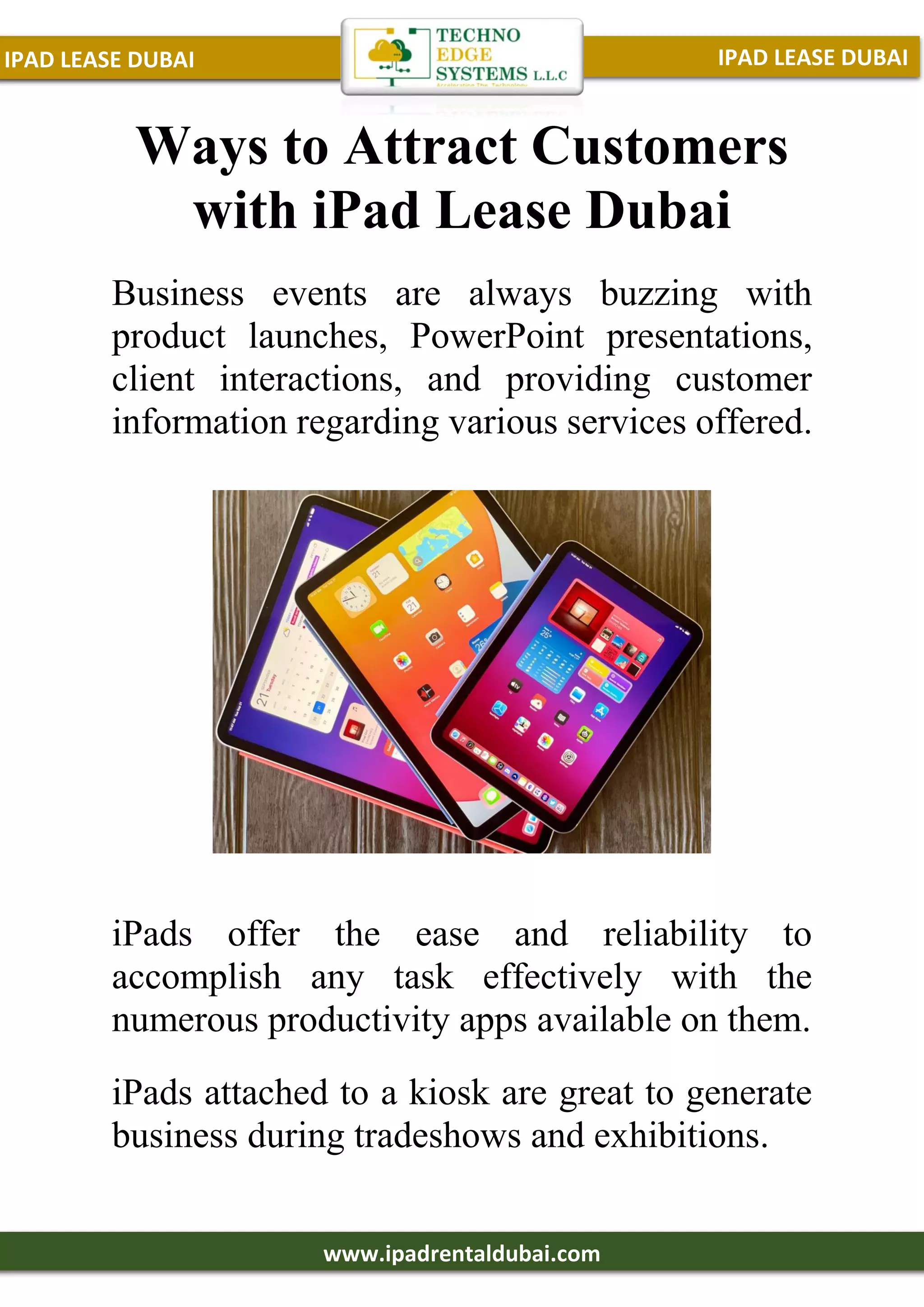 IPAD LEASE DUBAI
IPAD LEASE DUBAI
www.ipadrentaldubai.com
Ways to Attract Customers
with iPad Lease Dubai
Business events are always buzzing with
product launches, PowerPoint presentations,
client interactions, and providing customer
information regarding various services offered.
iPads offer the ease and reliability to
accomplish any task effectively with the
numerous productivity apps available on them.
iPads attached to a kiosk are great to generate
business during tradeshows and exhibitions.
 