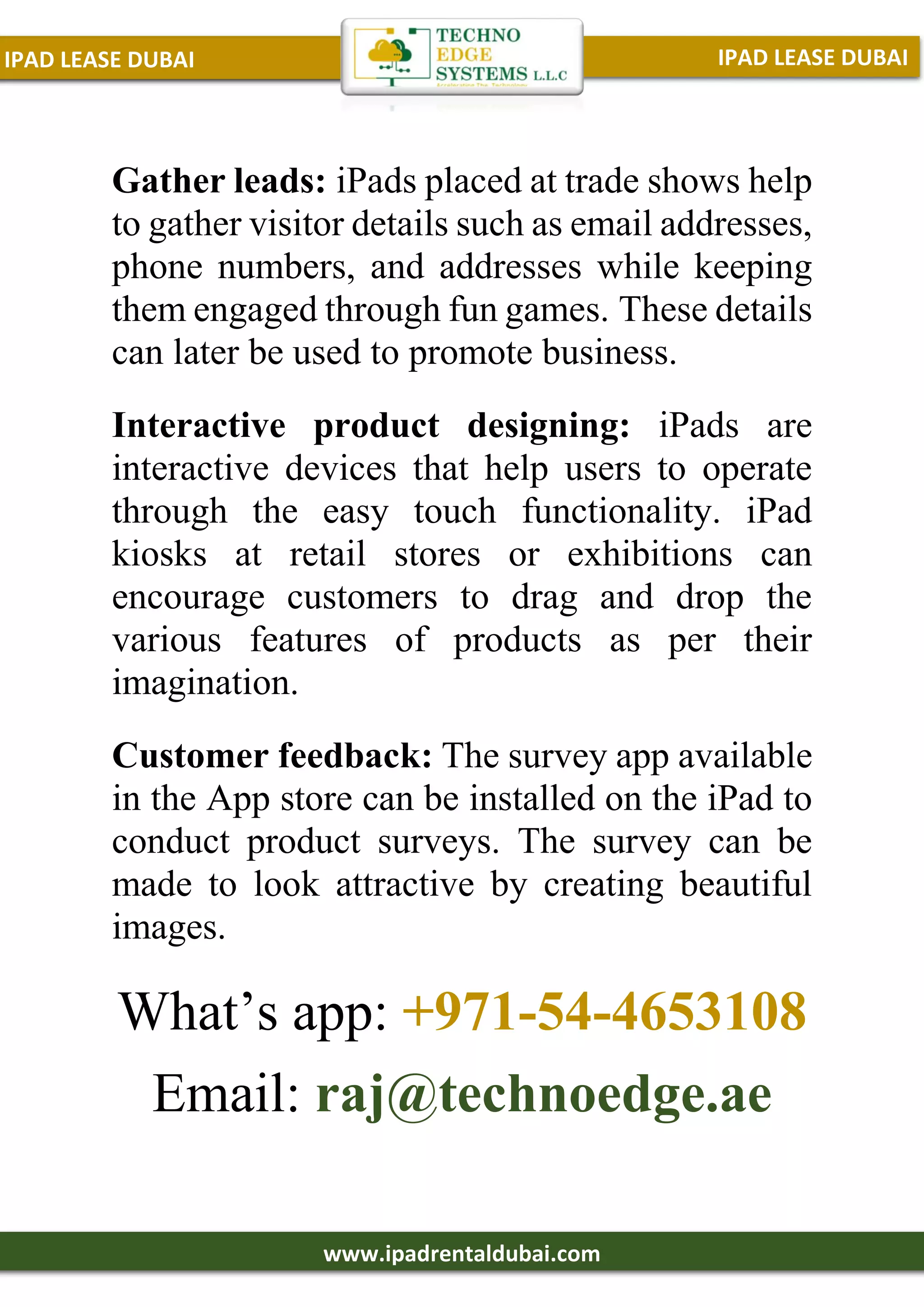IPAD LEASE DUBAI
IPAD LEASE DUBAI
www.ipadrentaldubai.com
Gather leads: iPads placed at trade shows help
to gather visitor details such as email addresses,
phone numbers, and addresses while keeping
them engaged through fun games. These details
can later be used to promote business.
Interactive product designing: iPads are
interactive devices that help users to operate
through the easy touch functionality. iPad
kiosks at retail stores or exhibitions can
encourage customers to drag and drop the
various features of products as per their
imagination.
Customer feedback: The survey app available
in the App store can be installed on the iPad to
conduct product surveys. The survey can be
made to look attractive by creating beautiful
images.
What’s app: +971-54-4653108
Email: raj@technoedge.ae
 
