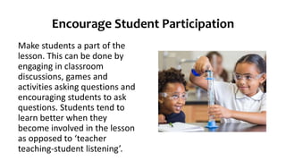 Encourage Student Participation
Make students a part of the
lesson. This can be done by
engaging in classroom
discussions, games and
activities asking questions and
encouraging students to ask
questions. Students tend to
learn better when they
become involved in the lesson
as opposed to ‘teacher
teaching-student listening’.
 
