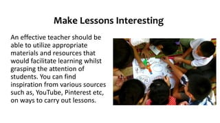 Make Lessons Interesting
An effective teacher should be
able to utilize appropriate
materials and resources that
would facilitate learning whilst
grasping the attention of
students. You can find
inspiration from various sources
such as, YouTube, Pinterest etc,
on ways to carry out lessons.
 