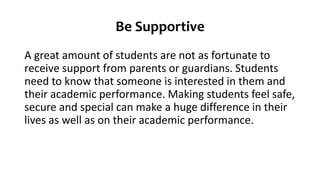Be Supportive
A great amount of students are not as fortunate to
receive support from parents or guardians. Students
need to know that someone is interested in them and
their academic performance. Making students feel safe,
secure and special can make a huge difference in their
lives as well as on their academic performance.
 