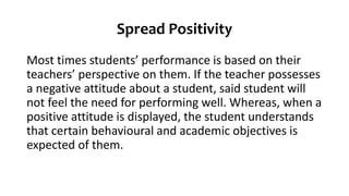 Spread Positivity
Most times students’ performance is based on their
teachers’ perspective on them. If the teacher possesses
a negative attitude about a student, said student will
not feel the need for performing well. Whereas, when a
positive attitude is displayed, the student understands
that certain behavioural and academic objectives is
expected of them.
 